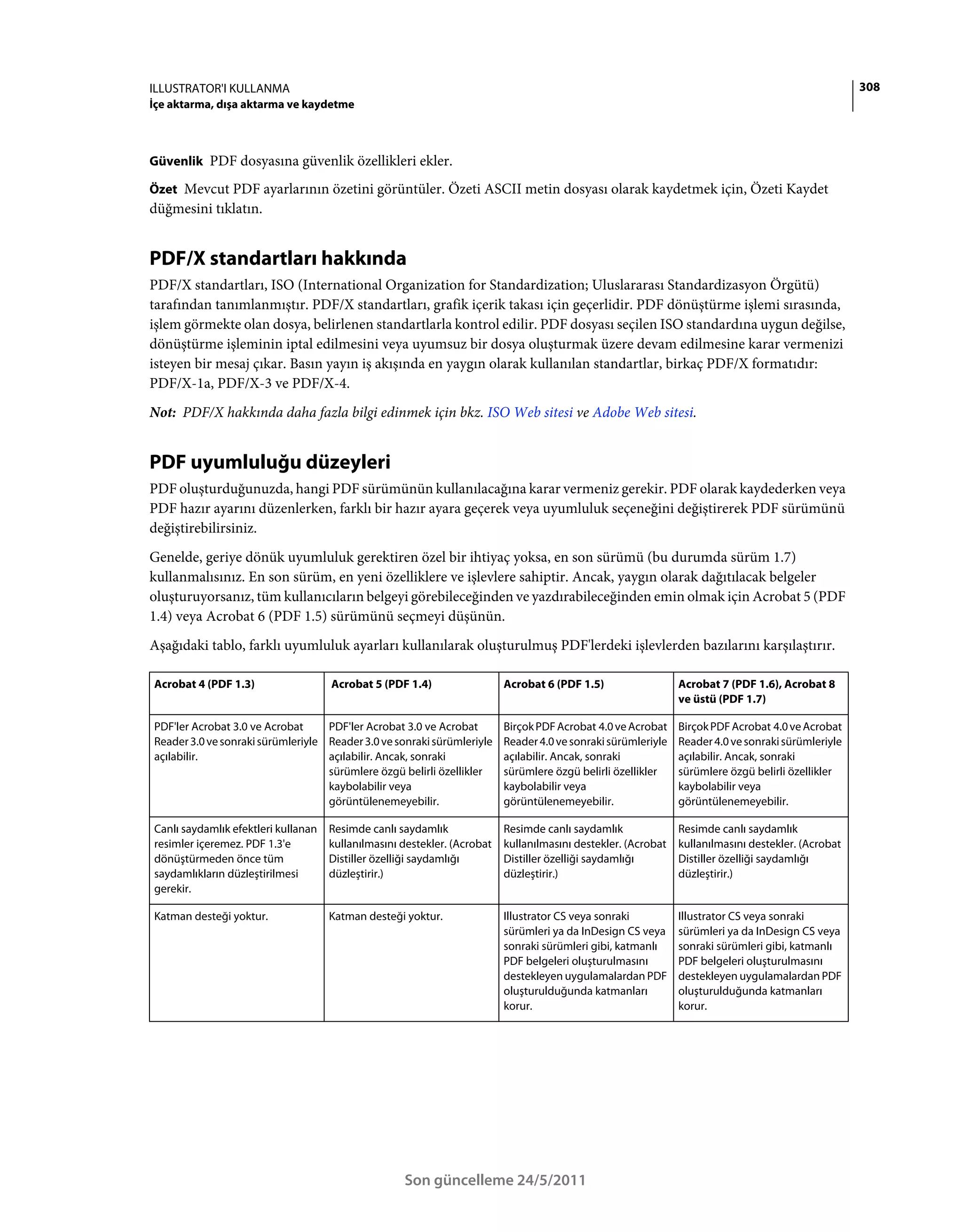 ILLUSTRATOR'I KULLANMA                                                                                                                              308
İçe aktarma, dışa aktarma ve kaydetme



Güvenlik PDF dosyasına güvenlik özellikleri ekler.

Özet Mevcut PDF ayarlarının özetini görüntüler. Özeti ASCII metin dosyası olarak kaydetmek için, Özeti Kaydet
düğmesini tıklatın.


PDF/X standartları hakkında
PDF/X standartları, ISO (International Organization for Standardization; Uluslararası Standardizasyon Örgütü)
tarafından tanımlanmıştır. PDF/X standartları, grafik içerik takası için geçerlidir. PDF dönüştürme işlemi sırasında,
işlem görmekte olan dosya, belirlenen standartlarla kontrol edilir. PDF dosyası seçilen ISO standardına uygun değilse,
dönüştürme işleminin iptal edilmesini veya uyumsuz bir dosya oluşturmak üzere devam edilmesine karar vermenizi
isteyen bir mesaj çıkar. Basın yayın iş akışında en yaygın olarak kullanılan standartlar, birkaç PDF/X formatıdır:
PDF/X-1a, PDF/X-3 ve PDF/X-4.
Not: PDF/X hakkında daha fazla bilgi edinmek için bkz. ISO Web sitesi ve Adobe Web sitesi.


PDF uyumluluğu düzeyleri
PDF oluşturduğunuzda, hangi PDF sürümünün kullanılacağına karar vermeniz gerekir. PDF olarak kaydederken veya
PDF hazır ayarını düzenlerken, farklı bir hazır ayara geçerek veya uyumluluk seçeneğini değiştirerek PDF sürümünü
değiştirebilirsiniz.
Genelde, geriye dönük uyumluluk gerektiren özel bir ihtiyaç yoksa, en son sürümü (bu durumda sürüm 1.7)
kullanmalısınız. En son sürüm, en yeni özelliklere ve işlevlere sahiptir. Ancak, yaygın olarak dağıtılacak belgeler
oluşturuyorsanız, tüm kullanıcıların belgeyi görebileceğinden ve yazdırabileceğinden emin olmak için Acrobat 5 (PDF
1.4) veya Acrobat 6 (PDF 1.5) sürümünü seçmeyi düşünün.
Aşağıdaki tablo, farklı uyumluluk ayarları kullanılarak oluşturulmuş PDF'lerdeki işlevlerden bazılarını karşılaştırır.

Acrobat 4 (PDF 1.3)                  Acrobat 5 (PDF 1.4)                  Acrobat 6 (PDF 1.5)                  Acrobat 7 (PDF 1.6), Acrobat 8
                                                                                                               ve üstü (PDF 1.7)

PDF'ler Acrobat 3.0 ve Acrobat     PDF'ler Acrobat 3.0 ve Acrobat         Birçok PDF Acrobat 4.0 ve Acrobat    Birçok PDF Acrobat 4.0 ve Acrobat
Reader 3.0 ve sonraki sürümleriyle Reader 3.0 ve sonraki sürümleriyle     Reader 4.0 ve sonraki sürümleriyle   Reader 4.0 ve sonraki sürümleriyle
açılabilir.                        açılabilir. Ancak, sonraki             açılabilir. Ancak, sonraki           açılabilir. Ancak, sonraki
                                   sürümlere özgü belirli özellikler      sürümlere özgü belirli özellikler    sürümlere özgü belirli özellikler
                                   kaybolabilir veya                      kaybolabilir veya                    kaybolabilir veya
                                   görüntülenemeyebilir.                  görüntülenemeyebilir.                görüntülenemeyebilir.

Canlı saydamlık efektleri kullanan   Resimde canlı saydamlık              Resimde canlı saydamlık              Resimde canlı saydamlık
resimler içeremez. PDF 1.3'e         kullanılmasını destekler. (Acrobat   kullanılmasını destekler. (Acrobat   kullanılmasını destekler. (Acrobat
dönüştürmeden önce tüm               Distiller özelliği saydamlığı        Distiller özelliği saydamlığı        Distiller özelliği saydamlığı
saydamlıkların düzleştirilmesi       düzleştirir.)                        düzleştirir.)                        düzleştirir.)
gerekir.

Katman desteği yoktur.               Katman desteği yoktur.               Illustrator CS veya sonraki          Illustrator CS veya sonraki
                                                                          sürümleri ya da InDesign CS veya     sürümleri ya da InDesign CS veya
                                                                          sonraki sürümleri gibi, katmanlı     sonraki sürümleri gibi, katmanlı
                                                                          PDF belgeleri oluşturulmasını        PDF belgeleri oluşturulmasını
                                                                          destekleyen uygulamalardan PDF       destekleyen uygulamalardan PDF
                                                                          oluşturulduğunda katmanları          oluşturulduğunda katmanları
                                                                          korur.                               korur.




                                                    Son güncelleme 24/5/2011
 