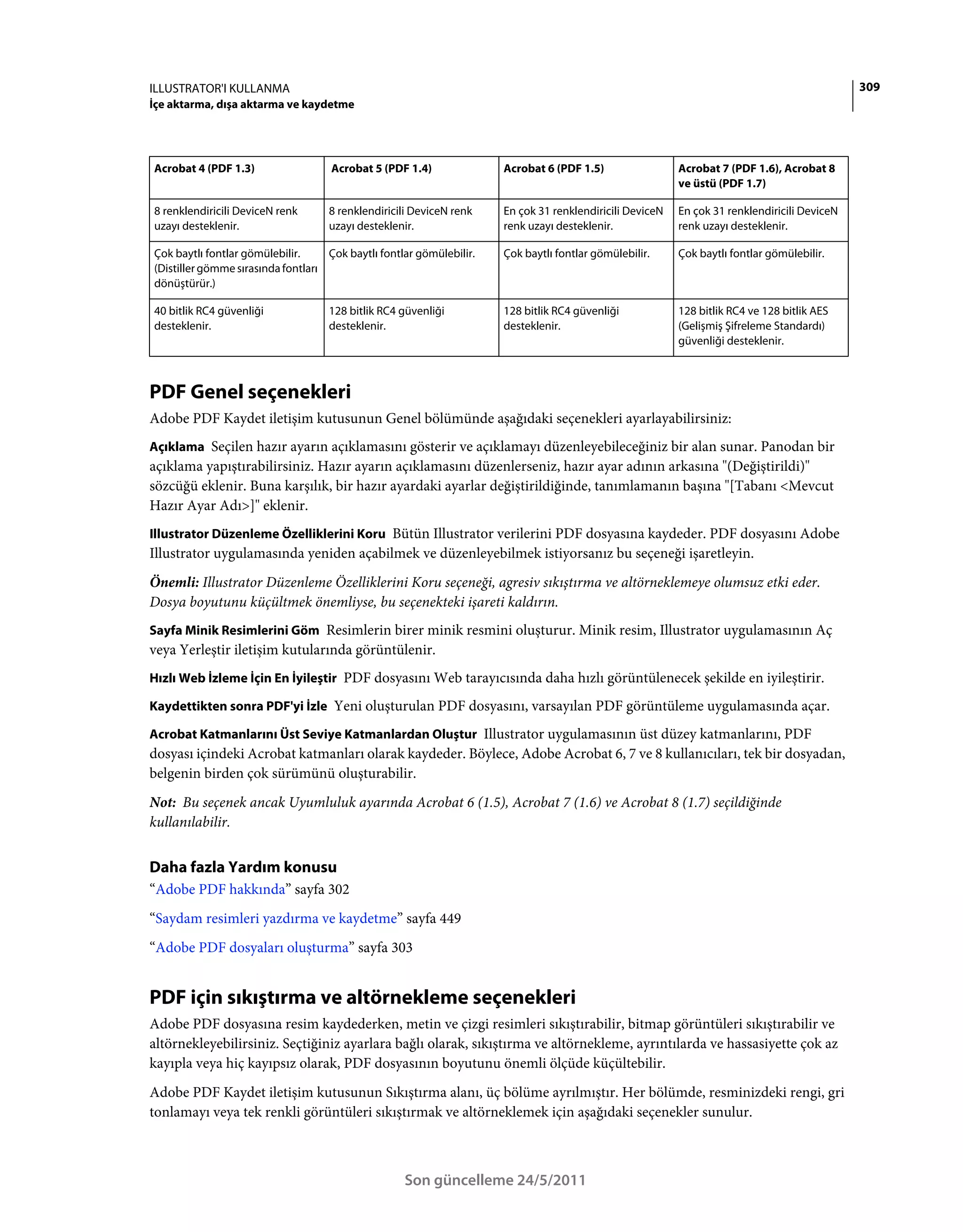 ILLUSTRATOR'I KULLANMA                                                                                                                        309
İçe aktarma, dışa aktarma ve kaydetme




Acrobat 4 (PDF 1.3)                 Acrobat 5 (PDF 1.4)               Acrobat 6 (PDF 1.5)                 Acrobat 7 (PDF 1.6), Acrobat 8
                                                                                                          ve üstü (PDF 1.7)

8 renklendiricili DeviceN renk      8 renklendiricili DeviceN renk    En çok 31 renklendiricili DeviceN   En çok 31 renklendiricili DeviceN
uzayı desteklenir.                  uzayı desteklenir.                renk uzayı desteklenir.             renk uzayı desteklenir.

Çok baytlı fontlar gömülebilir.     Çok baytlı fontlar gömülebilir.   Çok baytlı fontlar gömülebilir.     Çok baytlı fontlar gömülebilir.
(Distiller gömme sırasında fontları
dönüştürür.)

40 bitlik RC4 güvenliği             128 bitlik RC4 güvenliği          128 bitlik RC4 güvenliği            128 bitlik RC4 ve 128 bitlik AES
desteklenir.                        desteklenir.                      desteklenir.                        (Gelişmiş Şifreleme Standardı)
                                                                                                          güvenliği desteklenir.



PDF Genel seçenekleri
Adobe PDF Kaydet iletişim kutusunun Genel bölümünde aşağıdaki seçenekleri ayarlayabilirsiniz:
Açıklama Seçilen hazır ayarın açıklamasını gösterir ve açıklamayı düzenleyebileceğiniz bir alan sunar. Panodan bir
açıklama yapıştırabilirsiniz. Hazır ayarın açıklamasını düzenlerseniz, hazır ayar adının arkasına "(Değiştirildi)"
sözcüğü eklenir. Buna karşılık, bir hazır ayardaki ayarlar değiştirildiğinde, tanımlamanın başına "[Tabanı <Mevcut
Hazır Ayar Adı>]" eklenir.
Illustrator Düzenleme Özelliklerini Koru Bütün Illustrator verilerini PDF dosyasına kaydeder. PDF dosyasını Adobe
Illustrator uygulamasında yeniden açabilmek ve düzenleyebilmek istiyorsanız bu seçeneği işaretleyin.
Önemli: Illustrator Düzenleme Özelliklerini Koru seçeneği, agresiv sıkıştırma ve altörneklemeye olumsuz etki eder.
Dosya boyutunu küçültmek önemliyse, bu seçenekteki işareti kaldırın.
Sayfa Minik Resimlerini Göm Resimlerin birer minik resmini oluşturur. Minik resim, Illustrator uygulamasının Aç
veya Yerleştir iletişim kutularında görüntülenir.
Hızlı Web İzleme İçin En İyileştir PDF dosyasını Web tarayıcısında daha hızlı görüntülenecek şekilde en iyileştirir.

Kaydettikten sonra PDF'yi İzle Yeni oluşturulan PDF dosyasını, varsayılan PDF görüntüleme uygulamasında açar.

Acrobat Katmanlarını Üst Seviye Katmanlardan Oluştur Illustrator uygulamasının üst düzey katmanlarını, PDF
dosyası içindeki Acrobat katmanları olarak kaydeder. Böylece, Adobe Acrobat 6, 7 ve 8 kullanıcıları, tek bir dosyadan,
belgenin birden çok sürümünü oluşturabilir.
Not: Bu seçenek ancak Uyumluluk ayarında Acrobat 6 (1.5), Acrobat 7 (1.6) ve Acrobat 8 (1.7) seçildiğinde
kullanılabilir.


Daha fazla Yardım konusu
“Adobe PDF hakkında” sayfa 302
“Saydam resimleri yazdırma ve kaydetme” sayfa 449
“Adobe PDF dosyaları oluşturma” sayfa 303


PDF için sıkıştırma ve altörnekleme seçenekleri
Adobe PDF dosyasına resim kaydederken, metin ve çizgi resimleri sıkıştırabilir, bitmap görüntüleri sıkıştırabilir ve
altörnekleyebilirsiniz. Seçtiğiniz ayarlara bağlı olarak, sıkıştırma ve altörnekleme, ayrıntılarda ve hassasiyette çok az
kayıpla veya hiç kayıpsız olarak, PDF dosyasının boyutunu önemli ölçüde küçültebilir.
Adobe PDF Kaydet iletişim kutusunun Sıkıştırma alanı, üç bölüme ayrılmıştır. Her bölümde, resminizdeki rengi, gri
tonlamayı veya tek renkli görüntüleri sıkıştırmak ve altörneklemek için aşağıdaki seçenekler sunulur.



                                                    Son güncelleme 24/5/2011
 