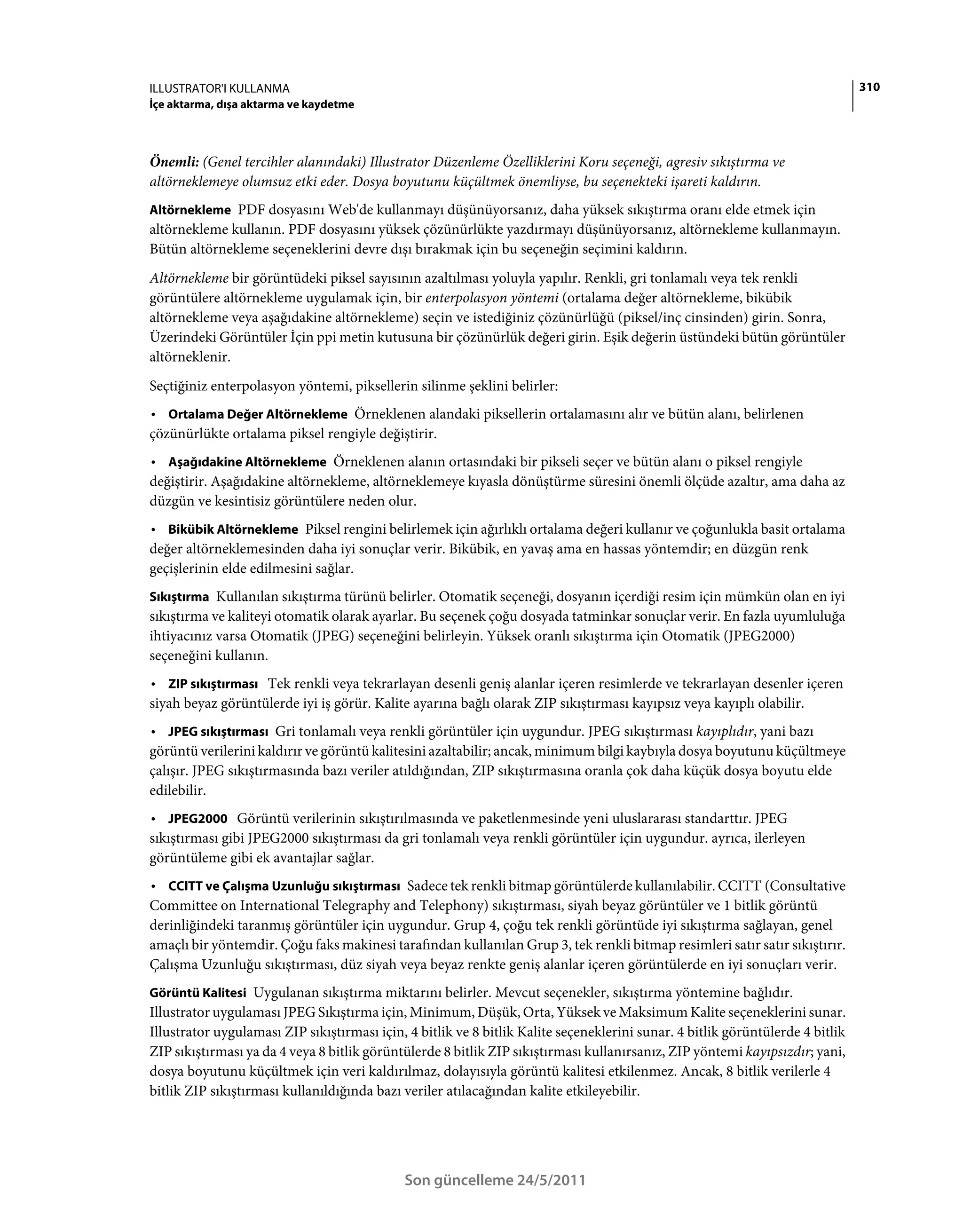 ILLUSTRATOR'I KULLANMA                                                                                                          310
İçe aktarma, dışa aktarma ve kaydetme



Önemli: (Genel tercihler alanındaki) Illustrator Düzenleme Özelliklerini Koru seçeneği, agresiv sıkıştırma ve
altörneklemeye olumsuz etki eder. Dosya boyutunu küçültmek önemliyse, bu seçenekteki işareti kaldırın.
Altörnekleme PDF dosyasını Web'de kullanmayı düşünüyorsanız, daha yüksek sıkıştırma oranı elde etmek için
altörnekleme kullanın. PDF dosyasını yüksek çözünürlükte yazdırmayı düşünüyorsanız, altörnekleme kullanmayın.
Bütün altörnekleme seçeneklerini devre dışı bırakmak için bu seçeneğin seçimini kaldırın.
Altörnekleme bir görüntüdeki piksel sayısının azaltılması yoluyla yapılır. Renkli, gri tonlamalı veya tek renkli
görüntülere altörnekleme uygulamak için, bir enterpolasyon yöntemi (ortalama değer altörnekleme, bikübik
altörnekleme veya aşağıdakine altörnekleme) seçin ve istediğiniz çözünürlüğü (piksel/inç cinsinden) girin. Sonra,
Üzerindeki Görüntüler İçin ppi metin kutusuna bir çözünürlük değeri girin. Eşik değerin üstündeki bütün görüntüler
altörneklenir.
Seçtiğiniz enterpolasyon yöntemi, piksellerin silinme şeklini belirler:
• Ortalama Değer Altörnekleme Örneklenen alandaki piksellerin ortalamasını alır ve bütün alanı, belirlenen
çözünürlükte ortalama piksel rengiyle değiştirir.
• Aşağıdakine Altörnekleme Örneklenen alanın ortasındaki bir pikseli seçer ve bütün alanı o piksel rengiyle
değiştirir. Aşağıdakine altörnekleme, altörneklemeye kıyasla dönüştürme süresini önemli ölçüde azaltır, ama daha az
düzgün ve kesintisiz görüntülere neden olur.
• Bikübik Altörnekleme Piksel rengini belirlemek için ağırlıklı ortalama değeri kullanır ve çoğunlukla basit ortalama
değer altörneklemesinden daha iyi sonuçlar verir. Bikübik, en yavaş ama en hassas yöntemdir; en düzgün renk
geçişlerinin elde edilmesini sağlar.
Sıkıştırma Kullanılan sıkıştırma türünü belirler. Otomatik seçeneği, dosyanın içerdiği resim için mümkün olan en iyi
sıkıştırma ve kaliteyi otomatik olarak ayarlar. Bu seçenek çoğu dosyada tatminkar sonuçlar verir. En fazla uyumluluğa
ihtiyacınız varsa Otomatik (JPEG) seçeneğini belirleyin. Yüksek oranlı sıkıştırma için Otomatik (JPEG2000)
seçeneğini kullanın.
• ZIP sıkıştırması Tek renkli veya tekrarlayan desenli geniş alanlar içeren resimlerde ve tekrarlayan desenler içeren
siyah beyaz görüntülerde iyi iş görür. Kalite ayarına bağlı olarak ZIP sıkıştırması kayıpsız veya kayıplı olabilir.
• JPEG sıkıştırması Gri tonlamalı veya renkli görüntüler için uygundur. JPEG sıkıştırması kayıplıdır, yani bazı
görüntü verilerini kaldırır ve görüntü kalitesini azaltabilir; ancak, minimum bilgi kaybıyla dosya boyutunu küçültmeye
çalışır. JPEG sıkıştırmasında bazı veriler atıldığından, ZIP sıkıştırmasına oranla çok daha küçük dosya boyutu elde
edilebilir.
• JPEG2000 Görüntü verilerinin sıkıştırılmasında ve paketlenmesinde yeni uluslararası standarttır. JPEG
sıkıştırması gibi JPEG2000 sıkıştırması da gri tonlamalı veya renkli görüntüler için uygundur. ayrıca, ilerleyen
görüntüleme gibi ek avantajlar sağlar.
• CCITT ve Çalışma Uzunluğu sıkıştırması Sadece tek renkli bitmap görüntülerde kullanılabilir. CCITT (Consultative
Committee on International Telegraphy and Telephony) sıkıştırması, siyah beyaz görüntüler ve 1 bitlik görüntü
derinliğindeki taranmış görüntüler için uygundur. Grup 4, çoğu tek renkli görüntüde iyi sıkıştırma sağlayan, genel
amaçlı bir yöntemdir. Çoğu faks makinesi tarafından kullanılan Grup 3, tek renkli bitmap resimleri satır satır sıkıştırır.
Çalışma Uzunluğu sıkıştırması, düz siyah veya beyaz renkte geniş alanlar içeren görüntülerde en iyi sonuçları verir.
Görüntü Kalitesi Uygulanan sıkıştırma miktarını belirler. Mevcut seçenekler, sıkıştırma yöntemine bağlıdır.
Illustrator uygulaması JPEG Sıkıştırma için, Minimum, Düşük, Orta, Yüksek ve Maksimum Kalite seçeneklerini sunar.
Illustrator uygulaması ZIP sıkıştırması için, 4 bitlik ve 8 bitlik Kalite seçeneklerini sunar. 4 bitlik görüntülerde 4 bitlik
ZIP sıkıştırması ya da 4 veya 8 bitlik görüntülerde 8 bitlik ZIP sıkıştırması kullanırsanız, ZIP yöntemi kayıpsızdır; yani,
dosya boyutunu küçültmek için veri kaldırılmaz, dolayısıyla görüntü kalitesi etkilenmez. Ancak, 8 bitlik verilerle 4
bitlik ZIP sıkıştırması kullanıldığında bazı veriler atılacağından kalite etkileyebilir.




                                             Son güncelleme 24/5/2011
 