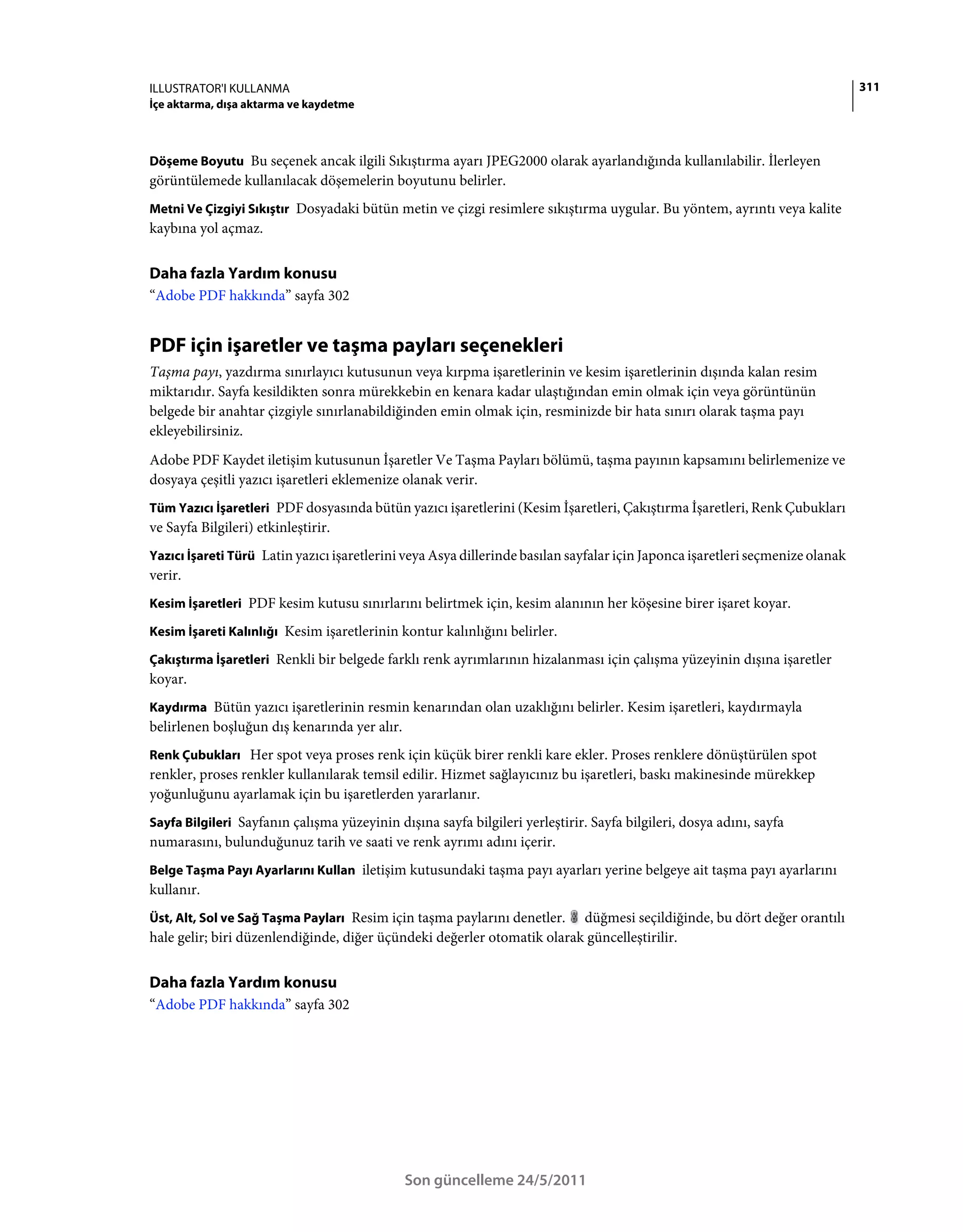 ILLUSTRATOR'I KULLANMA                                                                                                         311
İçe aktarma, dışa aktarma ve kaydetme



Döşeme Boyutu Bu seçenek ancak ilgili Sıkıştırma ayarı JPEG2000 olarak ayarlandığında kullanılabilir. İlerleyen
görüntülemede kullanılacak döşemelerin boyutunu belirler.
Metni Ve Çizgiyi Sıkıştır Dosyadaki bütün metin ve çizgi resimlere sıkıştırma uygular. Bu yöntem, ayrıntı veya kalite
kaybına yol açmaz.


Daha fazla Yardım konusu
“Adobe PDF hakkında” sayfa 302


PDF için işaretler ve taşma payları seçenekleri
Taşma payı, yazdırma sınırlayıcı kutusunun veya kırpma işaretlerinin ve kesim işaretlerinin dışında kalan resim
miktarıdır. Sayfa kesildikten sonra mürekkebin en kenara kadar ulaştığından emin olmak için veya görüntünün
belgede bir anahtar çizgiyle sınırlanabildiğinden emin olmak için, resminizde bir hata sınırı olarak taşma payı
ekleyebilirsiniz.
Adobe PDF Kaydet iletişim kutusunun İşaretler Ve Taşma Payları bölümü, taşma payının kapsamını belirlemenize ve
dosyaya çeşitli yazıcı işaretleri eklemenize olanak verir.
Tüm Yazıcı İşaretleri PDF dosyasında bütün yazıcı işaretlerini (Kesim İşaretleri, Çakıştırma İşaretleri, Renk Çubukları
ve Sayfa Bilgileri) etkinleştirir.
Yazıcı İşareti Türü Latin yazıcı işaretlerini veya Asya dillerinde basılan sayfalar için Japonca işaretleri seçmenize olanak
verir.
Kesim İşaretleri PDF kesim kutusu sınırlarını belirtmek için, kesim alanının her köşesine birer işaret koyar.

Kesim İşareti Kalınlığı Kesim işaretlerinin kontur kalınlığını belirler.

Çakıştırma İşaretleri Renkli bir belgede farklı renk ayrımlarının hizalanması için çalışma yüzeyinin dışına işaretler
koyar.
Kaydırma Bütün yazıcı işaretlerinin resmin kenarından olan uzaklığını belirler. Kesim işaretleri, kaydırmayla
belirlenen boşluğun dış kenarında yer alır.
Renk Çubukları Her spot veya proses renk için küçük birer renkli kare ekler. Proses renklere dönüştürülen spot
renkler, proses renkler kullanılarak temsil edilir. Hizmet sağlayıcınız bu işaretleri, baskı makinesinde mürekkep
yoğunluğunu ayarlamak için bu işaretlerden yararlanır.
Sayfa Bilgileri Sayfanın çalışma yüzeyinin dışına sayfa bilgileri yerleştirir. Sayfa bilgileri, dosya adını, sayfa
numarasını, bulunduğunuz tarih ve saati ve renk ayrımı adını içerir.
Belge Taşma Payı Ayarlarını Kullan iletişim kutusundaki taşma payı ayarları yerine belgeye ait taşma payı ayarlarını
kullanır.
Üst, Alt, Sol ve Sağ Taşma Payları Resim için taşma paylarını denetler.  düğmesi seçildiğinde, bu dört değer orantılı
hale gelir; biri düzenlendiğinde, diğer üçündeki değerler otomatik olarak güncelleştirilir.


Daha fazla Yardım konusu
“Adobe PDF hakkında” sayfa 302




                                              Son güncelleme 24/5/2011
 