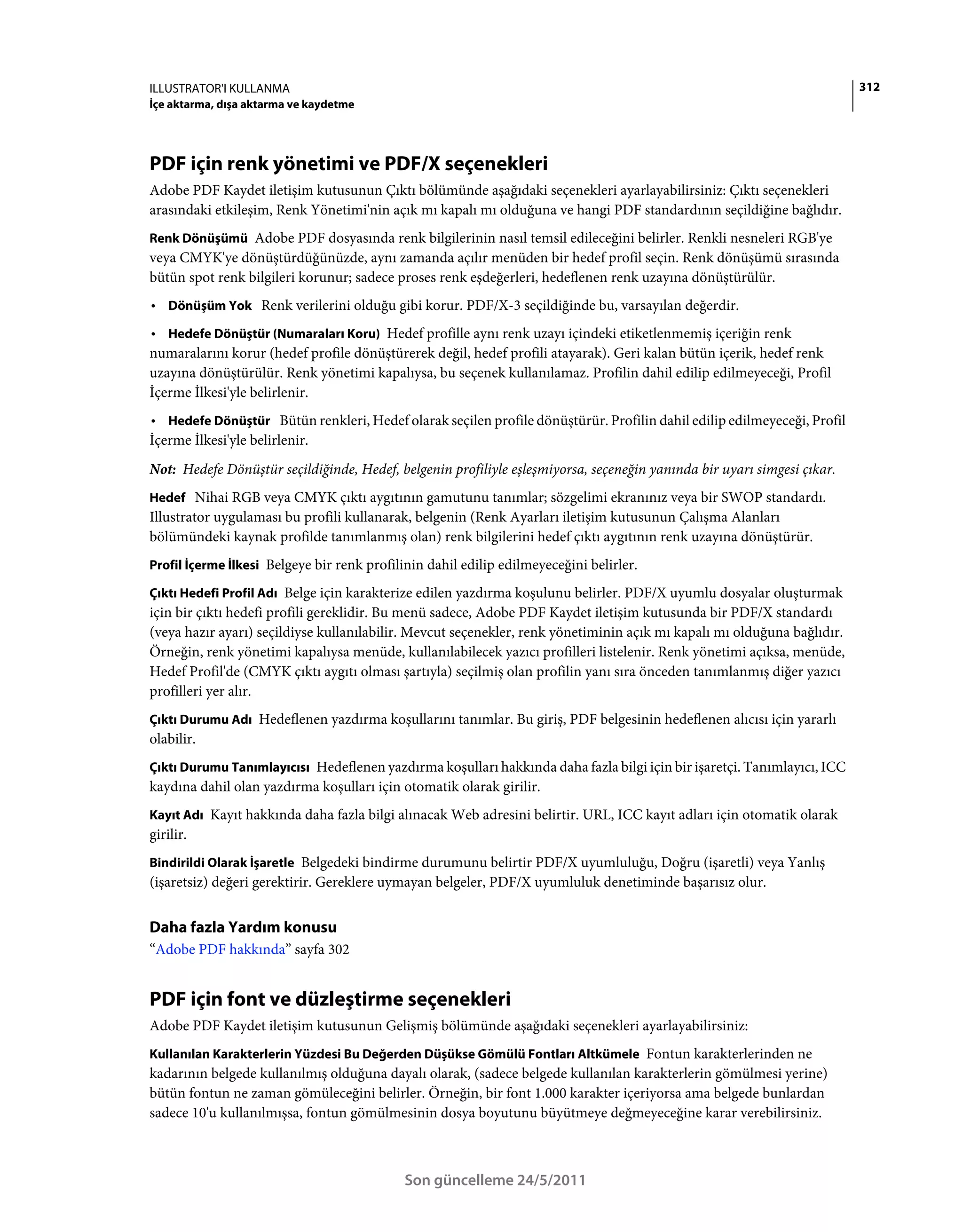 ILLUSTRATOR'I KULLANMA                                                                                                   312
İçe aktarma, dışa aktarma ve kaydetme




PDF için renk yönetimi ve PDF/X seçenekleri
Adobe PDF Kaydet iletişim kutusunun Çıktı bölümünde aşağıdaki seçenekleri ayarlayabilirsiniz: Çıktı seçenekleri
arasındaki etkileşim, Renk Yönetimi'nin açık mı kapalı mı olduğuna ve hangi PDF standardının seçildiğine bağlıdır.
Renk Dönüşümü Adobe PDF dosyasında renk bilgilerinin nasıl temsil edileceğini belirler. Renkli nesneleri RGB'ye
veya CMYK'ye dönüştürdüğünüzde, aynı zamanda açılır menüden bir hedef profil seçin. Renk dönüşümü sırasında
bütün spot renk bilgileri korunur; sadece proses renk eşdeğerleri, hedeflenen renk uzayına dönüştürülür.
• Dönüşüm Yok Renk verilerini olduğu gibi korur. PDF/X-3 seçildiğinde bu, varsayılan değerdir.
• Hedefe Dönüştür (Numaraları Koru) Hedef profille aynı renk uzayı içindeki etiketlenmemiş içeriğin renk
numaralarını korur (hedef profile dönüştürerek değil, hedef profili atayarak). Geri kalan bütün içerik, hedef renk
uzayına dönüştürülür. Renk yönetimi kapalıysa, bu seçenek kullanılamaz. Profilin dahil edilip edilmeyeceği, Profil
İçerme İlkesi'yle belirlenir.
• Hedefe Dönüştür Bütün renkleri, Hedef olarak seçilen profile dönüştürür. Profilin dahil edilip edilmeyeceği, Profil
İçerme İlkesi'yle belirlenir.
Not: Hedefe Dönüştür seçildiğinde, Hedef, belgenin profiliyle eşleşmiyorsa, seçeneğin yanında bir uyarı simgesi çıkar.
Hedef Nihai RGB veya CMYK çıktı aygıtının gamutunu tanımlar; sözgelimi ekranınız veya bir SWOP standardı.
Illustrator uygulaması bu profili kullanarak, belgenin (Renk Ayarları iletişim kutusunun Çalışma Alanları
bölümündeki kaynak profilde tanımlanmış olan) renk bilgilerini hedef çıktı aygıtının renk uzayına dönüştürür.
Profil İçerme İlkesi Belgeye bir renk profilinin dahil edilip edilmeyeceğini belirler.

Çıktı Hedefi Profil Adı Belge için karakterize edilen yazdırma koşulunu belirler. PDF/X uyumlu dosyalar oluşturmak
için bir çıktı hedefi profili gereklidir. Bu menü sadece, Adobe PDF Kaydet iletişim kutusunda bir PDF/X standardı
(veya hazır ayarı) seçildiyse kullanılabilir. Mevcut seçenekler, renk yönetiminin açık mı kapalı mı olduğuna bağlıdır.
Örneğin, renk yönetimi kapalıysa menüde, kullanılabilecek yazıcı profilleri listelenir. Renk yönetimi açıksa, menüde,
Hedef Profil'de (CMYK çıktı aygıtı olması şartıyla) seçilmiş olan profilin yanı sıra önceden tanımlanmış diğer yazıcı
profilleri yer alır.
Çıktı Durumu Adı Hedeflenen yazdırma koşullarını tanımlar. Bu giriş, PDF belgesinin hedeflenen alıcısı için yararlı
olabilir.
Çıktı Durumu Tanımlayıcısı Hedeflenen yazdırma koşulları hakkında daha fazla bilgi için bir işaretçi. Tanımlayıcı, ICC
kaydına dahil olan yazdırma koşulları için otomatik olarak girilir.
Kayıt Adı Kayıt hakkında daha fazla bilgi alınacak Web adresini belirtir. URL, ICC kayıt adları için otomatik olarak
girilir.
Bindirildi Olarak İşaretle Belgedeki bindirme durumunu belirtir PDF/X uyumluluğu, Doğru (işaretli) veya Yanlış
(işaretsiz) değeri gerektirir. Gereklere uymayan belgeler, PDF/X uyumluluk denetiminde başarısız olur.


Daha fazla Yardım konusu
“Adobe PDF hakkında” sayfa 302


PDF için font ve düzleştirme seçenekleri
Adobe PDF Kaydet iletişim kutusunun Gelişmiş bölümünde aşağıdaki seçenekleri ayarlayabilirsiniz:
Kullanılan Karakterlerin Yüzdesi Bu Değerden Düşükse Gömülü Fontları Altkümele Fontun karakterlerinden ne
kadarının belgede kullanılmış olduğuna dayalı olarak, (sadece belgede kullanılan karakterlerin gömülmesi yerine)
bütün fontun ne zaman gömüleceğini belirler. Örneğin, bir font 1.000 karakter içeriyorsa ama belgede bunlardan
sadece 10'u kullanılmışsa, fontun gömülmesinin dosya boyutunu büyütmeye değmeyeceğine karar verebilirsiniz.



                                            Son güncelleme 24/5/2011
 