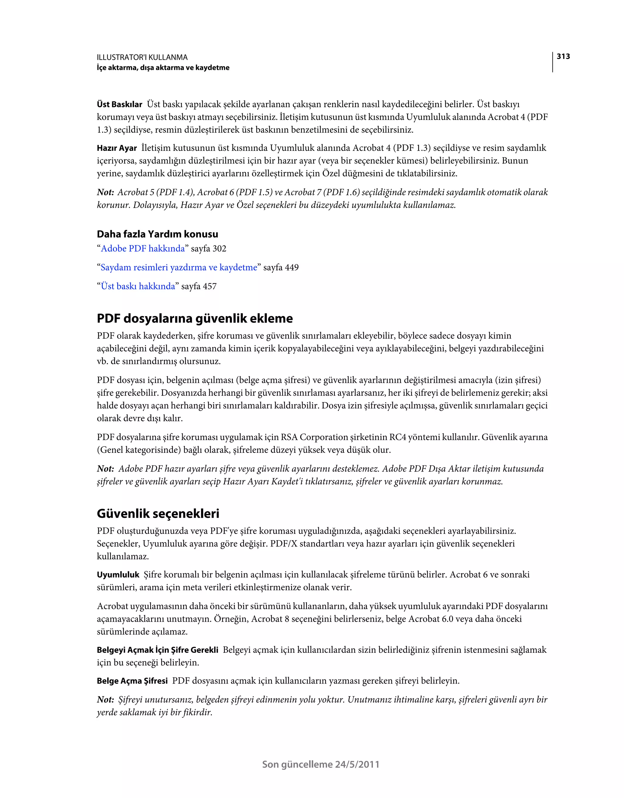 ILLUSTRATOR'I KULLANMA                                                                                                        313
İçe aktarma, dışa aktarma ve kaydetme



Üst Baskılar Üst baskı yapılacak şekilde ayarlanan çakışan renklerin nasıl kaydedileceğini belirler. Üst baskıyı
korumayı veya üst baskıyı atmayı seçebilirsiniz. İletişim kutusunun üst kısmında Uyumluluk alanında Acrobat 4 (PDF
1.3) seçildiyse, resmin düzleştirilerek üst baskının benzetilmesini de seçebilirsiniz.
Hazır Ayar İletişim kutusunun üst kısmında Uyumluluk alanında Acrobat 4 (PDF 1.3) seçildiyse ve resim saydamlık
içeriyorsa, saydamlığın düzleştirilmesi için bir hazır ayar (veya bir seçenekler kümesi) belirleyebilirsiniz. Bunun
yerine, saydamlık düzleştirici ayarlarını özelleştirmek için Özel düğmesini de tıklatabilirsiniz.
Not: Acrobat 5 (PDF 1.4), Acrobat 6 (PDF 1.5) ve Acrobat 7 (PDF 1.6) seçildiğinde resimdeki saydamlık otomatik olarak
korunur. Dolayısıyla, Hazır Ayar ve Özel seçenekleri bu düzeydeki uyumlulukta kullanılamaz.


Daha fazla Yardım konusu
“Adobe PDF hakkında” sayfa 302
“Saydam resimleri yazdırma ve kaydetme” sayfa 449
“Üst baskı hakkında” sayfa 457


PDF dosyalarına güvenlik ekleme
PDF olarak kaydederken, şifre koruması ve güvenlik sınırlamaları ekleyebilir, böylece sadece dosyayı kimin
açabileceğini değil, aynı zamanda kimin içerik kopyalayabileceğini veya ayıklayabileceğini, belgeyi yazdırabileceğini
vb. de sınırlandırmış olursunuz.
PDF dosyası için, belgenin açılması (belge açma şifresi) ve güvenlik ayarlarının değiştirilmesi amacıyla (izin şifresi)
şifre gerekebilir. Dosyanızda herhangi bir güvenlik sınırlaması ayarlarsanız, her iki şifreyi de belirlemeniz gerekir; aksi
halde dosyayı açan herhangi biri sınırlamaları kaldırabilir. Dosya izin şifresiyle açılmışsa, güvenlik sınırlamaları geçici
olarak devre dışı kalır.
PDF dosyalarına şifre koruması uygulamak için RSA Corporation şirketinin RC4 yöntemi kullanılır. Güvenlik ayarına
(Genel kategorisinde) bağlı olarak, şifreleme düzeyi yüksek veya düşük olur.
Not: Adobe PDF hazır ayarları şifre veya güvenlik ayarlarını desteklemez. Adobe PDF Dışa Aktar iletişim kutusunda
şifreler ve güvenlik ayarları seçip Hazır Ayarı Kaydet'i tıklatırsanız, şifreler ve güvenlik ayarları korunmaz.


Güvenlik seçenekleri
PDF oluşturduğunuzda veya PDF'ye şifre koruması uyguladığınızda, aşağıdaki seçenekleri ayarlayabilirsiniz.
Seçenekler, Uyumluluk ayarına göre değişir. PDF/X standartları veya hazır ayarları için güvenlik seçenekleri
kullanılamaz.
Uyumluluk Şifre korumalı bir belgenin açılması için kullanılacak şifreleme türünü belirler. Acrobat 6 ve sonraki
sürümleri, arama için meta verileri etkinleştirmenize olanak verir.
Acrobat uygulamasının daha önceki bir sürümünü kullananların, daha yüksek uyumluluk ayarındaki PDF dosyalarını
açamayacaklarını unutmayın. Örneğin, Acrobat 8 seçeneğini belirlerseniz, belge Acrobat 6.0 veya daha önceki
sürümlerinde açılamaz.
Belgeyi Açmak İçin Şifre Gerekli Belgeyi açmak için kullanıcılardan sizin belirlediğiniz şifrenin istenmesini sağlamak
için bu seçeneği belirleyin.
Belge Açma Şifresi PDF dosyasını açmak için kullanıcıların yazması gereken şifreyi belirleyin.

Not: Şifreyi unutursanız, belgeden şifreyi edinmenin yolu yoktur. Unutmanız ihtimaline karşı, şifreleri güvenli ayrı bir
yerde saklamak iyi bir fikirdir.




                                             Son güncelleme 24/5/2011
 