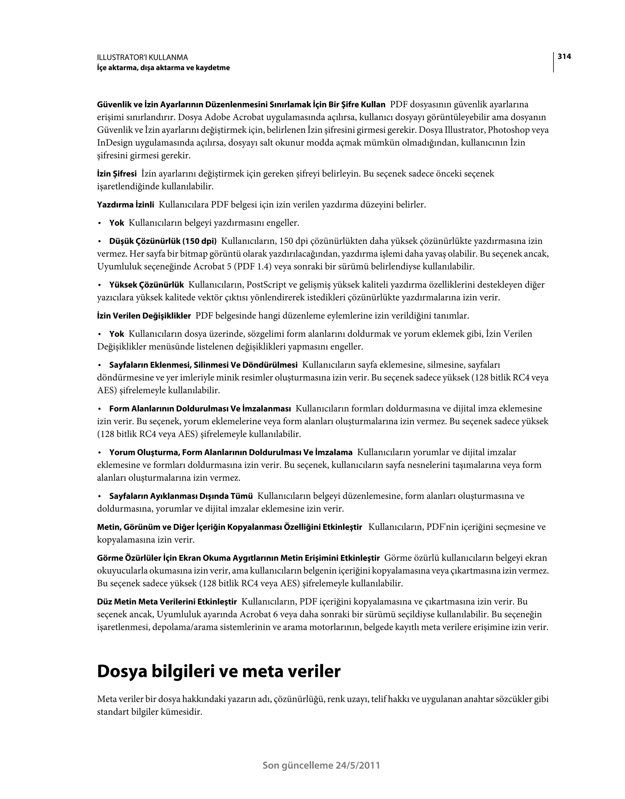 ILLUSTRATOR'I KULLANMA                                                                                                       314
İçe aktarma, dışa aktarma ve kaydetme



Güvenlik ve İzin Ayarlarının Düzenlenmesini Sınırlamak İçin Bir Şifre Kullan PDF dosyasının güvenlik ayarlarına
erişimi sınırlandırır. Dosya Adobe Acrobat uygulamasında açılırsa, kullanıcı dosyayı görüntüleyebilir ama dosyanın
Güvenlik ve İzin ayarlarını değiştirmek için, belirlenen İzin şifresini girmesi gerekir. Dosya Illustrator, Photoshop veya
InDesign uygulamasında açılırsa, dosyayı salt okunur modda açmak mümkün olmadığından, kullanıcının İzin
şifresini girmesi gerekir.
İzin Şifresi İzin ayarlarını değiştirmek için gereken şifreyi belirleyin. Bu seçenek sadece önceki seçenek
işaretlendiğinde kullanılabilir.
Yazdırma İzinli Kullanıcılara PDF belgesi için izin verilen yazdırma düzeyini belirler.

• Yok Kullanıcıların belgeyi yazdırmasını engeller.
• Düşük Çözünürlük (150 dpi) Kullanıcıların, 150 dpi çözünürlükten daha yüksek çözünürlükte yazdırmasına izin
vermez. Her sayfa bir bitmap görüntü olarak yazdırılacağından, yazdırma işlemi daha yavaş olabilir. Bu seçenek ancak,
Uyumluluk seçeneğinde Acrobat 5 (PDF 1.4) veya sonraki bir sürümü belirlendiyse kullanılabilir.
• Yüksek Çözünürlük Kullanıcıların, PostScript ve gelişmiş yüksek kaliteli yazdırma özelliklerini destekleyen diğer
yazıcılara yüksek kalitede vektör çıktısı yönlendirerek istedikleri çözünürlükte yazdırmalarına izin verir.
İzin Verilen Değişiklikler PDF belgesinde hangi düzenleme eylemlerine izin verildiğini tanımlar.

• Yok Kullanıcıların dosya üzerinde, sözgelimi form alanlarını doldurmak ve yorum eklemek gibi, İzin Verilen
Değişiklikler menüsünde listelenen değişiklikleri yapmasını engeller.
• Sayfaların Eklenmesi, Silinmesi Ve Döndürülmesi Kullanıcıların sayfa eklemesine, silmesine, sayfaları
döndürmesine ve yer imleriyle minik resimler oluşturmasına izin verir. Bu seçenek sadece yüksek (128 bitlik RC4 veya
AES) şifrelemeyle kullanılabilir.
• Form Alanlarının Doldurulması Ve İmzalanması Kullanıcıların formları doldurmasına ve dijital imza eklemesine
izin verir. Bu seçenek, yorum eklemelerine veya form alanları oluşturmalarına izin vermez. Bu seçenek sadece yüksek
(128 bitlik RC4 veya AES) şifrelemeyle kullanılabilir.
• Yorum Oluşturma, Form Alanlarının Doldurulması Ve İmzalama Kullanıcıların yorumlar ve dijital imzalar
eklemesine ve formları doldurmasına izin verir. Bu seçenek, kullanıcıların sayfa nesnelerini taşımalarına veya form
alanları oluşturmalarına izin vermez.
• Sayfaların Ayıklanması Dışında Tümü Kullanıcıların belgeyi düzenlemesine, form alanları oluşturmasına ve
doldurmasına, yorumlar ve dijital imzalar eklemesine izin verir.
Metin, Görünüm ve Diğer İçeriğin Kopyalanması Özelliğini Etkinleştir Kullanıcıların, PDF'nin içeriğini seçmesine ve
kopyalamasına izin verir.
Görme Özürlüler İçin Ekran Okuma Aygıtlarının Metin Erişimini Etkinleştir Görme özürlü kullanıcıların belgeyi ekran
okuyucularla okumasına izin verir, ama kullanıcıların belgenin içeriğini kopyalamasına veya çıkartmasına izin vermez.
Bu seçenek sadece yüksek (128 bitlik RC4 veya AES) şifrelemeyle kullanılabilir.
Düz Metin Meta Verilerini Etkinleştir Kullanıcıların, PDF içeriğini kopyalamasına ve çıkartmasına izin verir. Bu
seçenek ancak, Uyumluluk ayarında Acrobat 6 veya daha sonraki bir sürümü seçildiyse kullanılabilir. Bu seçeneğin
işaretlenmesi, depolama/arama sistemlerinin ve arama motorlarının, belgede kayıtlı meta verilere erişimine izin verir.



Dosya bilgileri ve meta veriler
Meta veriler bir dosya hakkındaki yazarın adı, çözünürlüğü, renk uzayı, telif hakkı ve uygulanan anahtar sözcükler gibi
standart bilgiler kümesidir.




                                            Son güncelleme 24/5/2011
 