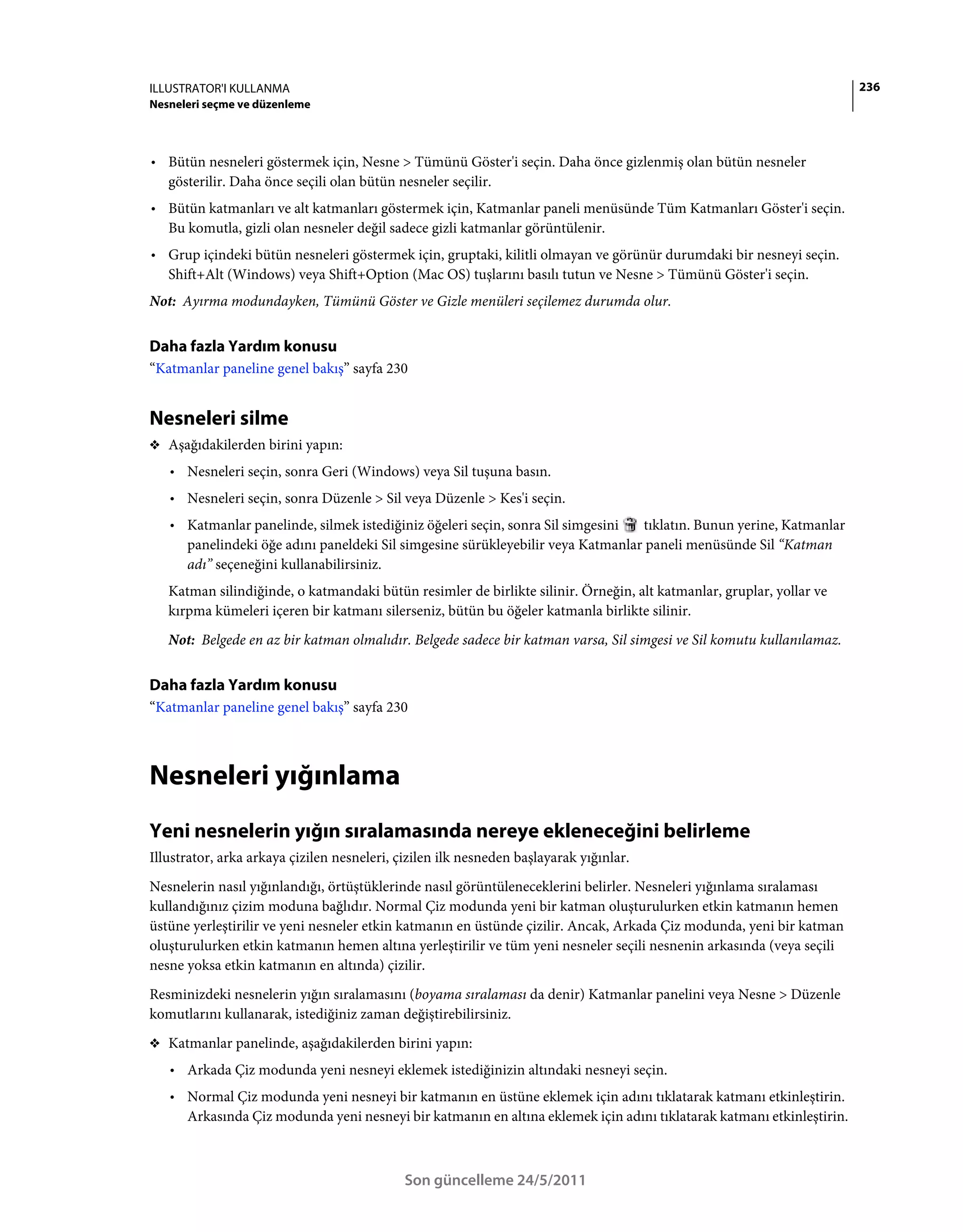 ILLUSTRATOR'I KULLANMA                                                                                                 236
Nesneleri seçme ve düzenleme



• Bütün nesneleri göstermek için, Nesne > Tümünü Göster'i seçin. Daha önce gizlenmiş olan bütün nesneler
  gösterilir. Daha önce seçili olan bütün nesneler seçilir.
• Bütün katmanları ve alt katmanları göstermek için, Katmanlar paneli menüsünde Tüm Katmanları Göster'i seçin.
  Bu komutla, gizli olan nesneler değil sadece gizli katmanlar görüntülenir.
• Grup içindeki bütün nesneleri göstermek için, gruptaki, kilitli olmayan ve görünür durumdaki bir nesneyi seçin.
  Shift+Alt (Windows) veya Shift+Option (Mac OS) tuşlarını basılı tutun ve Nesne > Tümünü Göster'i seçin.
Not: Ayırma modundayken, Tümünü Göster ve Gizle menüleri seçilemez durumda olur.


Daha fazla Yardım konusu
“Katmanlar paneline genel bakış” sayfa 230


Nesneleri silme
❖ Aşağıdakilerden birini yapın:

   • Nesneleri seçin, sonra Geri (Windows) veya Sil tuşuna basın.
   • Nesneleri seçin, sonra Düzenle > Sil veya Düzenle > Kes'i seçin.
   • Katmanlar panelinde, silmek istediğiniz öğeleri seçin, sonra Sil simgesini tıklatın. Bunun yerine, Katmanlar
     panelindeki öğe adını paneldeki Sil simgesine sürükleyebilir veya Katmanlar paneli menüsünde Sil “Katman
     adı” seçeneğini kullanabilirsiniz.
   Katman silindiğinde, o katmandaki bütün resimler de birlikte silinir. Örneğin, alt katmanlar, gruplar, yollar ve
   kırpma kümeleri içeren bir katmanı silerseniz, bütün bu öğeler katmanla birlikte silinir.
   Not: Belgede en az bir katman olmalıdır. Belgede sadece bir katman varsa, Sil simgesi ve Sil komutu kullanılamaz.


Daha fazla Yardım konusu
“Katmanlar paneline genel bakış” sayfa 230



Nesneleri yığınlama
Yeni nesnelerin yığın sıralamasında nereye ekleneceğini belirleme
Illustrator, arka arkaya çizilen nesneleri, çizilen ilk nesneden başlayarak yığınlar.
Nesnelerin nasıl yığınlandığı, örtüştüklerinde nasıl görüntüleneceklerini belirler. Nesneleri yığınlama sıralaması
kullandığınız çizim moduna bağlıdır. Normal Çiz modunda yeni bir katman oluşturulurken etkin katmanın hemen
üstüne yerleştirilir ve yeni nesneler etkin katmanın en üstünde çizilir. Ancak, Arkada Çiz modunda, yeni bir katman
oluşturulurken etkin katmanın hemen altına yerleştirilir ve tüm yeni nesneler seçili nesnenin arkasında (veya seçili
nesne yoksa etkin katmanın en altında) çizilir.
Resminizdeki nesnelerin yığın sıralamasını (boyama sıralaması da denir) Katmanlar panelini veya Nesne > Düzenle
komutlarını kullanarak, istediğiniz zaman değiştirebilirsiniz.
❖ Katmanlar panelinde, aşağıdakilerden birini yapın:

   • Arkada Çiz modunda yeni nesneyi eklemek istediğinizin altındaki nesneyi seçin.
   • Normal Çiz modunda yeni nesneyi bir katmanın en üstüne eklemek için adını tıklatarak katmanı etkinleştirin.
     Arkasında Çiz modunda yeni nesneyi bir katmanın en altına eklemek için adını tıklatarak katmanı etkinleştirin.



                                             Son güncelleme 24/5/2011
 