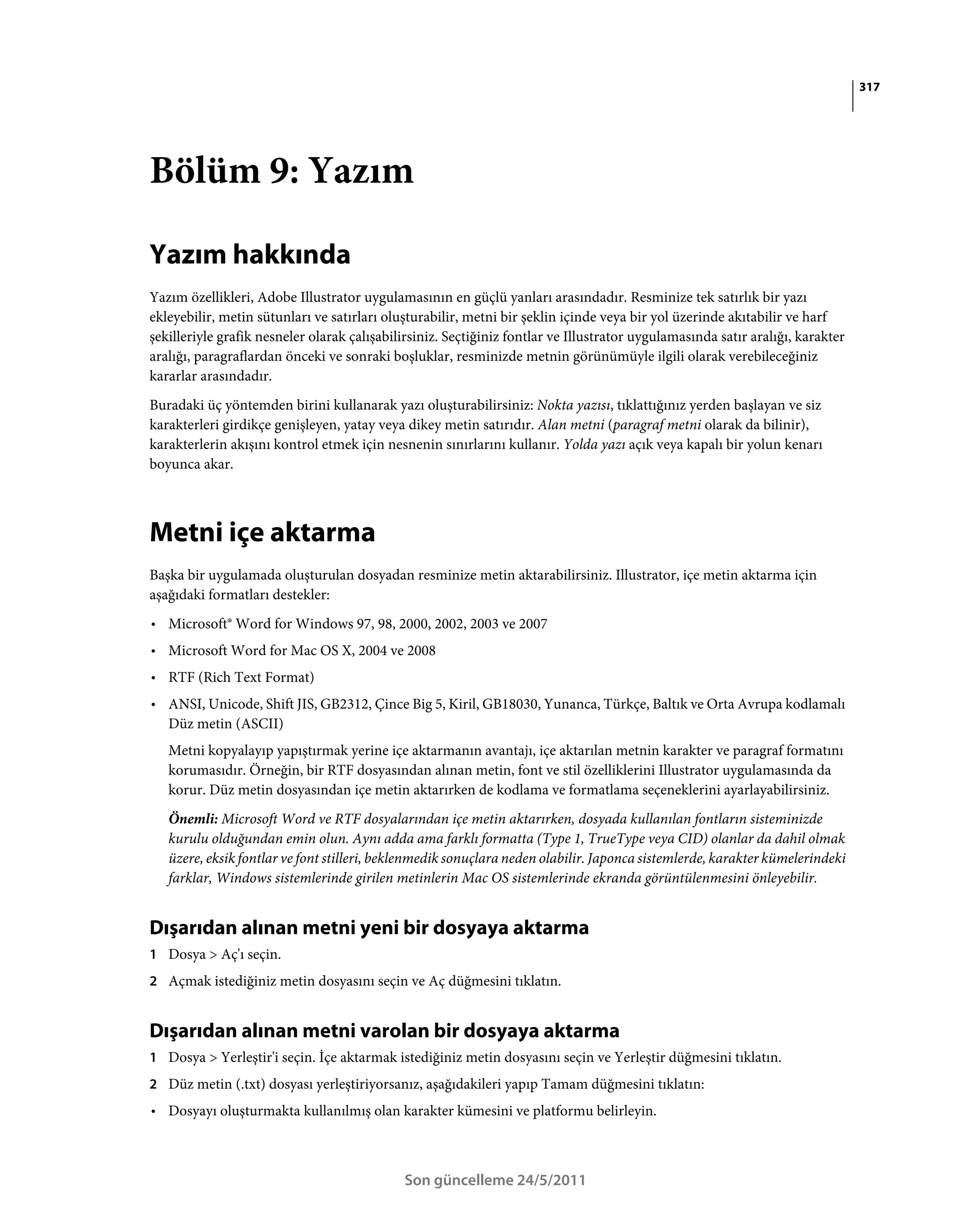 317




Bölüm 9: Yazım

Yazım hakkında
Yazım özellikleri, Adobe Illustrator uygulamasının en güçlü yanları arasındadır. Resminize tek satırlık bir yazı
ekleyebilir, metin sütunları ve satırları oluşturabilir, metni bir şeklin içinde veya bir yol üzerinde akıtabilir ve harf
şekilleriyle grafik nesneler olarak çalışabilirsiniz. Seçtiğiniz fontlar ve Illustrator uygulamasında satır aralığı, karakter
aralığı, paragraflardan önceki ve sonraki boşluklar, resminizde metnin görünümüyle ilgili olarak verebileceğiniz
kararlar arasındadır.
Buradaki üç yöntemden birini kullanarak yazı oluşturabilirsiniz: Nokta yazısı, tıklattığınız yerden başlayan ve siz
karakterleri girdikçe genişleyen, yatay veya dikey metin satırıdır. Alan metni (paragraf metni olarak da bilinir),
karakterlerin akışını kontrol etmek için nesnenin sınırlarını kullanır. Yolda yazı açık veya kapalı bir yolun kenarı
boyunca akar.



Metni içe aktarma
Başka bir uygulamada oluşturulan dosyadan resminize metin aktarabilirsiniz. Illustrator, içe metin aktarma için
aşağıdaki formatları destekler:
• Microsoft® Word for Windows 97, 98, 2000, 2002, 2003 ve 2007
• Microsoft Word for Mac OS X, 2004 ve 2008
• RTF (Rich Text Format)
• ANSI, Unicode, Shift JIS, GB2312, Çince Big 5, Kiril, GB18030, Yunanca, Türkçe, Baltık ve Orta Avrupa kodlamalı
  Düz metin (ASCII)
   Metni kopyalayıp yapıştırmak yerine içe aktarmanın avantajı, içe aktarılan metnin karakter ve paragraf formatını
   korumasıdır. Örneğin, bir RTF dosyasından alınan metin, font ve stil özelliklerini Illustrator uygulamasında da
   korur. Düz metin dosyasından içe metin aktarırken de kodlama ve formatlama seçeneklerini ayarlayabilirsiniz.
   Önemli: Microsoft Word ve RTF dosyalarından içe metin aktarırken, dosyada kullanılan fontların sisteminizde
   kurulu olduğundan emin olun. Aynı adda ama farklı formatta (Type 1, TrueType veya CID) olanlar da dahil olmak
   üzere, eksik fontlar ve font stilleri, beklenmedik sonuçlara neden olabilir. Japonca sistemlerde, karakter kümelerindeki
   farklar, Windows sistemlerinde girilen metinlerin Mac OS sistemlerinde ekranda görüntülenmesini önleyebilir.


Dışarıdan alınan metni yeni bir dosyaya aktarma
1 Dosya > Aç'ı seçin.
2 Açmak istediğiniz metin dosyasını seçin ve Aç düğmesini tıklatın.


Dışarıdan alınan metni varolan bir dosyaya aktarma
1 Dosya > Yerleştir'i seçin. İçe aktarmak istediğiniz metin dosyasını seçin ve Yerleştir düğmesini tıklatın.
2 Düz metin (.txt) dosyası yerleştiriyorsanız, aşağıdakileri yapıp Tamam düğmesini tıklatın:
• Dosyayı oluşturmakta kullanılmış olan karakter kümesini ve platformu belirleyin.



                                             Son güncelleme 24/5/2011
 