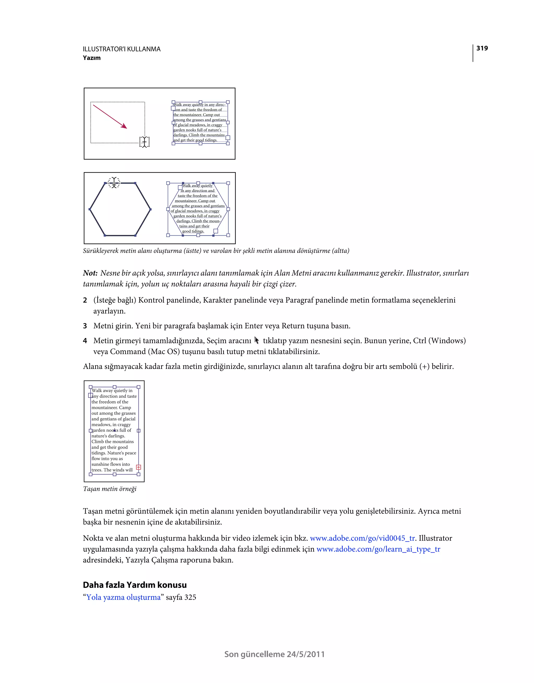 ILLUSTRATOR'I KULLANMA                                                                                                        319
Yazım




Sürükleyerek metin alanı oluşturma (üstte) ve varolan bir şekli metin alanına dönüştürme (altta)


Not: Nesne bir açık yolsa, sınırlayıcı alanı tanımlamak için Alan Metni aracını kullanmanız gerekir. Illustrator, sınırları
tanımlamak için, yolun uç noktaları arasına hayali bir çizgi çizer.
2 (İsteğe bağlı) Kontrol panelinde, Karakter panelinde veya Paragraf panelinde metin formatlama seçeneklerini
   ayarlayın.
3 Metni girin. Yeni bir paragrafa başlamak için Enter veya Return tuşuna basın.
4 Metin girmeyi tamamladığınızda, Seçim aracını  tıklatıp yazım nesnesini seçin. Bunun yerine, Ctrl (Windows)
   veya Command (Mac OS) tuşunu basılı tutup metni tıklatabilirsiniz.
Alana sığmayacak kadar fazla metin girdiğinizde, sınırlayıcı alanın alt tarafına doğru bir artı sembolü (+) belirir.




Taşan metin örneği


Taşan metni görüntülemek için metin alanını yeniden boyutlandırabilir veya yolu genişletebilirsiniz. Ayrıca metni
başka bir nesnenin içine de akıtabilirsiniz.
Nokta ve alan metni oluşturma hakkında bir video izlemek için bkz. www.adobe.com/go/vid0045_tr. Illustrator
uygulamasında yazıyla çalışma hakkında daha fazla bilgi edinmek için www.adobe.com/go/learn_ai_type_tr
adresindeki, Yazıyla Çalışma raporuna bakın.


Daha fazla Yardım konusu
“Yola yazma oluşturma” sayfa 325




                                                  Son güncelleme 24/5/2011
 
