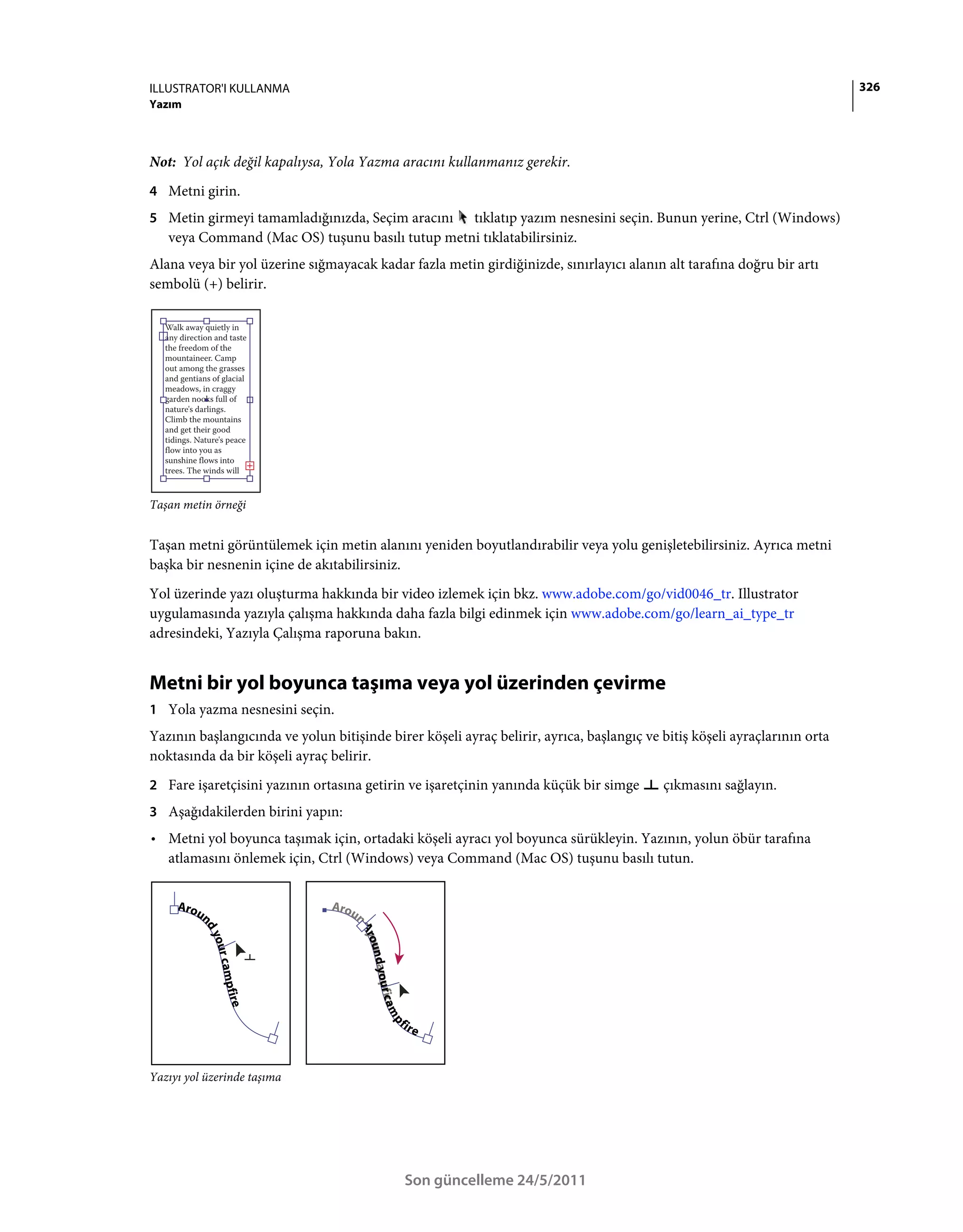 ILLUSTRATOR'I KULLANMA                                                                                                     326
Yazım



Not: Yol açık değil kapalıysa, Yola Yazma aracını kullanmanız gerekir.
4 Metni girin.
5 Metin girmeyi tamamladığınızda, Seçim aracını  tıklatıp yazım nesnesini seçin. Bunun yerine, Ctrl (Windows)
   veya Command (Mac OS) tuşunu basılı tutup metni tıklatabilirsiniz.
Alana veya bir yol üzerine sığmayacak kadar fazla metin girdiğinizde, sınırlayıcı alanın alt tarafına doğru bir artı
sembolü (+) belirir.




Taşan metin örneği


Taşan metni görüntülemek için metin alanını yeniden boyutlandırabilir veya yolu genişletebilirsiniz. Ayrıca metni
başka bir nesnenin içine de akıtabilirsiniz.
Yol üzerinde yazı oluşturma hakkında bir video izlemek için bkz. www.adobe.com/go/vid0046_tr. Illustrator
uygulamasında yazıyla çalışma hakkında daha fazla bilgi edinmek için www.adobe.com/go/learn_ai_type_tr
adresindeki, Yazıyla Çalışma raporuna bakın.


Metni bir yol boyunca taşıma veya yol üzerinden çevirme
1 Yola yazma nesnesini seçin.
Yazının başlangıcında ve yolun bitişinde birer köşeli ayraç belirir, ayrıca, başlangıç ve bitiş köşeli ayraçlarının orta
noktasında da bir köşeli ayraç belirir.
2 Fare işaretçisini yazının ortasına getirin ve işaretçinin yanında küçük bir simge       çıkmasını sağlayın.
3 Aşağıdakilerden birini yapın:
• Metni yol boyunca taşımak için, ortadaki köşeli ayracı yol boyunca sürükleyin. Yazının, yolun öbür tarafına
  atlamasını önlemek için, Ctrl (Windows) veya Command (Mac OS) tuşunu basılı tutun.




Yazıyı yol üzerinde taşıma




                                             Son güncelleme 24/5/2011
 