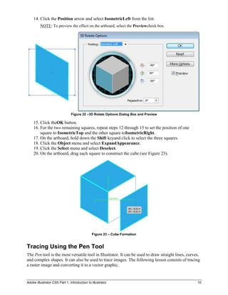 14. Click the Position arrow and select IsometricLeft from the list.
         NOTE: To preview the effect on the artboard, select the Previewcheck box.




                               Figure 22 –3D Rotate Options Dialog Box and Preview

    15. Click theOK button.
    16. For the two remaining squares, repeat steps 12 through 15 to set the position of one
        square to IsometricTop and the other square toIsometricRight.
    17. On the artboard, hold down the Shift keyand click to select the three squares.
    18. Click the Object menu and select ExpandAppearance.
    19. Click the Select menu and select Deselect.
    20. On the artboard, drag each square to construct the cube (see Figure 23).




                                              Figure 23 – Cube Formation


Tracing Using the Pen Tool
The Pen tool is the most versatile tool in Illustrator. It can be used to draw straight lines, curves,
and complex shapes. It can also be used to trace images. The following lesson consists of tracing
a raster image and converting it to a vector graphic.


Adobe Illustrator CS5 Part 1: Introduction to Illustrator                                           10
 