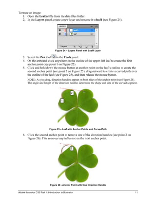 To trace an image:
    1. Open the Leaf.ai file from the data files folder.
    2. In the Layers panel, create a new layer and rename it toleaf1 (see Figure 24).




                                      Figure 24 – Layers Panel with Leaf1 Layer

    3. Select the Pen tool       in the Tools panel.
    4. On the artboard, click anywhere on the outline of the upper-left leaf to create the first
       anchor point (see point 1 on Figure 25).
    5. Click and hold down the mouse button at another point on the leaf’s outline to create the
       second anchor point (see point 2 on Figure 25), drag outward to create a curved path over
       the outline of the leaf (see Figure 25), and then release the mouse button.
         NOTE: As you drag, direction handles appear on both sides of the anchor point (see Figure 25).
         The angle and length of the direction handles determine the shape and size of the curved segment.




                                Figure 25 – Leaf with Anchor Points and CurvedPath

    6. Click the second anchor point to remove one of the direction handles (see point 2 on
       Figure 26). This removes any influence on the next anchor point.




                                 Figure 26 –Anchor Point with One Direction Handle


Adobe Illustrator CS5 Part 1: Introduction to Illustrator                                              11
 