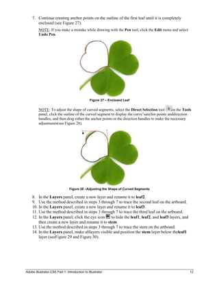 7. Continue creating anchor points on the outline of the first leaf until it is completely
       enclosed (see Figure 27).
         NOTE: If you make a mistake while drawing with the Pen tool, click the Edit menu and select
         Undo Pen.




                                               Figure 27 – Enclosed Leaf


         NOTE: To adjust the shape of curved segments, select the Direct Selection tool        in the Tools
         panel, click the outline of the curved segment to display the curve’sanchor points anddirection
         handles, and then drag either the anchor points or the direction handles to make the necessary
         adjustments(see Figure 28).




                                Figure 28 –Adjusting the Shape of Curved Segments

    8. In the Layers panel, create a new layer and rename it to leaf2.
    9. Use the method described in steps 3 through 7 to trace the second leaf on the artboard.
    10. In the Layers panel, create a new layer and rename it to leaf3.
    11. Use the method described in steps 3 through 7 to trace the third leaf on the artboard.
    12. In the Layers panel, click the eye icon    to hide the leaf1, leaf2, and leaf3 layers, and
        then create a new layer and rename it to stem.
    13. Use the method described in steps 3 through 7 to trace the stem on the artboard.
    14. In the Layers panel, make alllayers visible and position the stem layer below theleaf1
        layer (seeFigure 29 and Figure 30).




Adobe Illustrator CS5 Part 1: Introduction to Illustrator                                                 12
 