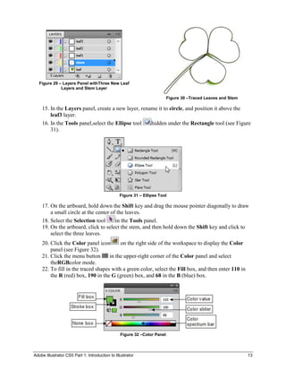 Figure 29 – Layers Panel withThree New Leaf
              Layers and Stem Layer

                                                                          Figure 30 –Traced Leaves and Stem

    15. In the Layers panel, create a new layer, rename it to circle, and position it above the
        leaf3 layer.
    16. In the Tools panel,select the Ellipse tool   hidden under the Rectangle tool (see Figure
        31).




                                                 Figure 31 – Ellipse Tool

    17. On the artboard, hold down the Shift key and drag the mouse pointer diagonally to draw
        a small circle at the center of the leaves.
    18. Select the Selection tool      in the Tools panel.
    19. On the artboard, click to select the stem, and then hold down the Shift key and click to
        select the three leaves.
    20. Click the Color panel icon       on the right side of the workspace to display the Color
        panel (see Figure 32).
    21. Click the menu button       in the upper-right corner of the Color panel and select
        theRGBcolor mode.
    22. To fill in the traced shapes with a green color, select the Fill box, and then enter 110 in
        the R (red) box, 190 in the G (green) box, and 68 in the B (blue) box.




                                                 Figure 32 –Color Panel



Adobe Illustrator CS5 Part 1: Introduction to Illustrator                                                     13
 