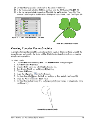 23. On the artboard, select the small circle at the center of the leaves.
    24. In the Color panel, select the Fill box, and then enter the RGB values 173, 209, 54.
    25. In the Layers panel, click the eye icon      to hide the leaf layer (see Figure 33). This
        hides the raster image of the clover and displays the vector-based clover (see Figure 34).




 Figure 33 – Layers Panel withHidden Leaf Layer



                                                                        Figure 34 – Clover Vector Graphic


Creating Complex Vector Graphics
A complexshape can be created by adding basic shapes together. The more shapes you add, the
more elaborate and complex the design will be. The following three lessons focus on creating
complex vector graphics.

To create a swirl:
   1. Click the File menu and select New. The NewDocument dialog box opens.
   2. Type Swirlin the Name box.
   3. Click the Units arrow and select Inches from the list.
   4. Type 4 in the Width box and 6 in the Height box.
   5. Click the OK button.
   6. Select the Ellipse tool     in the Tools panel.
   7. On the artboard, hold down the Shift key and drag to draw a circle (seeFigure 35).
   8. Select the Pen tool     in the Tools panel.
   9. On the artboard, click to add three anchor points to form a triangle overlapping the circle
       (see Figure 35).




                                             Figure 35 –Circle and Triangle




Adobe Illustrator CS5 Part 1: Introduction to Illustrator                                                   14
 