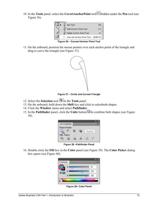 10. In the Tools panel, select the CovertAnchorPoint tool                    hidden under the Pen tool (see
        Figure 36).




                                        Figure 36 – Convert Anchor Point Tool

    11. On the artboard, position the mouse pointer over each anchor point of the triangle and
        drag to curve the triangle (see Figure 37).




                                        Figure 37 – Circle and Curved Triangle

    12. Select the Selection tool    in the Tools panel.
    13. On the artboard, hold down the Shift key and click to selectboth shapes.
    14. Click the Window menu and select Pathfinder.
    15. In the Pathfinder panel, click the Unite button   to combine both shapes (see Figure
        38).




                                              Figure 38 –Pathfinder Panel

    16. Double-click the Fill box in the Color panel (see Figure 39). The Color Picker dialog
        box opens (see Figure 40).




                                                 Figure 39– Color Panel


Adobe Illustrator CS5 Part 1: Introduction to Illustrator                                                    15
 