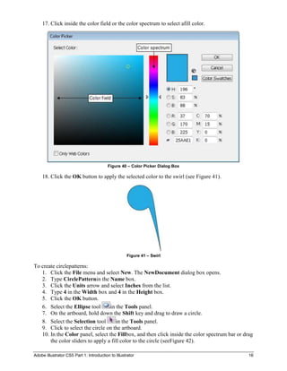 17. Click inside the color field or the color spectrum to select afill color.




                                          Figure 40 – Color Picker Dialog Box

    18. Click the OK button to apply the selected color to the swirl (see Figure 41).




                                                    Figure 41 – Swirl

To create circlepatterns:
   1. Click the File menu and select New. The NewDocument dialog box opens.
   2. Type CirclePatternin the Name box.
   3. Click the Units arrow and select Inches from the list.
   4. Type 4 in the Width box and 4 in the Height box.
   5. Click the OK button.
   6. Select the Ellipse tool      in the Tools panel.
   7. On the artboard, hold down the Shift key and drag to draw a circle.
   8. Select the Selection tool       in the Tools panel.
   9. Click to select the circle on the artboard.
   10. In the Color panel, select the Fillbox, and then click inside the color spectrum bar or drag
       the color sliders to apply a fill color to the circle (seeFigure 42).

Adobe Illustrator CS5 Part 1: Introduction to Illustrator                                        16
 