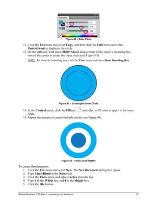 Figure 42 – Color Panel

    11. Click the Editmenu and select Copy, and then click the Edit menu and select
        PasteinFront to duplicate the circle.
    12. On the artboard, hold down Shift+Altand draga corner of the circle’s bounding box
        toward the center to create the inner circle (see Figure 43).
         NOTE: To show the bounding box, click the View menu and select Show Bounding Box.




                                          Figure 43 – Creatingthe Inner Circle


    13. In the Control panel, click the Fillbox      and select a fill color to apply to the inner
        circle.
    14. Repeat the process to create multiple circles (see Figure 44).




                                            Figure 44 – Final Circle Pattern

To create blend patterns:
   1. Click the File menu and select New. The NewDocument dialog box opens.
   2. Type CircleBlend in the Name box.
   3. Click the Units arrow and select Inches from the list.
   4. Type 6 in the Width box and 4 in the Height box.
   5. Click the OK button.


Adobe Illustrator CS5 Part 1: Introduction to Illustrator                                            17
 