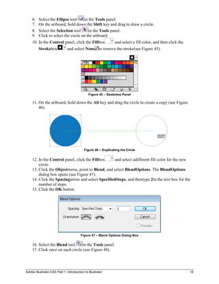 6.   Select the Ellipse tool     in the Tools panel.
    7.   On the artboard, hold down the Shift key and drag to draw a circle.
    8.   Select the Selection tool      in the Tools panel.
    9.   Click to select the circle on the artboard.
    10. In the Control panel, click the Fillbox                and select a fill color, and then click the
         Strokebox            and select None to remove the stroke(see Figure 45).




                                              Figure 45 – Swatches Panel

    11. On the artboard, hold down the Alt key and drag the circle to create a copy (see Figure
        46).




                                           Figure 46 – Duplicating the Circle


    12. In the Control panel, click the Fillbox    and select adifferent fill color for the new
        circle.
    13. Click the Objectmenu, point to Blend, and select BlendOptions. The BlendOptions
        dialog box opens (see Figure 47).
    14. Click the Spacingarrow and select SpecifiedSteps, and thentype 2in the text box for the
        number of steps.
    15. Click the OK button.




                                        Figure 47 – Blend Options Dialog Box

    16. Select the Blend tool    in the Tools panel.
    17. Click once on each circle (see Figure 48).




Adobe Illustrator CS5 Part 1: Introduction to Illustrator                                                    18
 