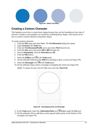 Figure 48 – Blend Tool Effect


Creating a Cartoon Character
This handout covers how to create basic shapes because they are the foundation of any type of
artwork. Complex vector graphics are created by combining basic shapes. This lesson covers
how to create a cartoon character using basic shapes.

To create acartoon character:
   1. Click the File menu and select New. The NewDocument dialog box opens.
   2. Type Cartoonin the Name box.
   3. Click the NewDocumentProfile arrow and select Web from the list.
   4. Click the Size arrow and select 640 x 480 from the list.
   5. Next to Orientation, click the Portraitbutton .
   6. Click the OK button.
   7. Select the Ellipse tool     in the Tools panel.
   8. On the artboard, hold down the Shift key and drag to draw a circle (see Figure 49).
   9. Select the Rectangle tool       in the Tools panel.
   10. On the artboard, drag to draw a rectangle overlapping the circle (see Figure 49).
         NOTE: To display the grid, click the View menu and select ShowGrid.




                                    Figure 49 – Overlapping Circle and Rectangle

    11. In the Tools panel, select the AddAnchorPoint tool       hidden under the Pen tool.
    12. On the artboard, click to add three evenly spaced anchor points at the bottom of the
        rectangle (see Figure 50).


Adobe Illustrator CS5 Part 1: Introduction to Illustrator                                       19
 