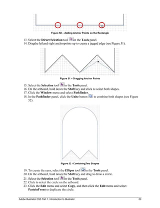 Figure 50 – Adding Anchor Points on the Rectangle


    13. Select the Direct Selection tool    in the Tools panel.
    14. Dragthe leftand right anchorpoints up to create a jagged edge (see Figure 51).




                                         Figure 51 – Dragging Anchor Points

    15. Select the Selection tool    in the Tools panel.
    16. On the artboard, hold down the Shift key and click to select both shapes.
    17. Click the Window menu and select Pathfinder.
    18. In the Pathfinder panel, click the Unite button     to combine both shapes (see Figure
        52).




                                          Figure 52 –CombiningTwo Shapes

    19. To create the eyes, select the Ellipse tool    in the Tools panel.
    20. On the artboard, hold down the Shift key and drag to draw a circle.
    21. Select the Selection tool      in the Tools panel.
    22. Click to select the circle on the artboard.
    23. Click the Edit menu and select Copy, and then click the Edit menu and select
        PasteinFront to duplicate the circle.

Adobe Illustrator CS5 Part 1: Introduction to Illustrator                                        20
 