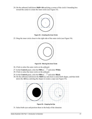 24. On the artboard, hold down Shift+Alt and drag a corner of the circle’s bounding box
        toward the center to create the inner circle (see Figure 53).




                                         Figure 53 – Creating the Inner Circle

    25. Drag the inner circle closer to the right side of the outer circle (see Figure 54).




                                          Figure 54 – Moving the Inner Circle

    26. Click to select the outer circle on the artboard.
    27. In the Control panel, click the Fillbox        and select White.
    28. Click to select the inner circle on the artboard.
    29. In the Control panel, click the Fillbox    and select Black.
    30. On the artboard, hold down the Shift key and click to select both shapes, and then hold
        down the Alt key and drag the shapes to create a copy (see Figure 55).




                                              Figure 55 – Copying the Eye

    31. Select both eyes and position them in the body of the character.


Adobe Illustrator CS5 Part 1: Introduction to Illustrator                                         21
 