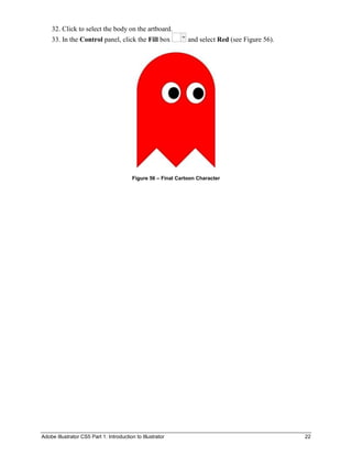 32. Click to select the body on the artboard.
    33. In the Control panel, click the Fill box                and select Red (see Figure 56).




                                          Figure 56 – Final Cartoon Character




Adobe Illustrator CS5 Part 1: Introduction to Illustrator                                         22
 