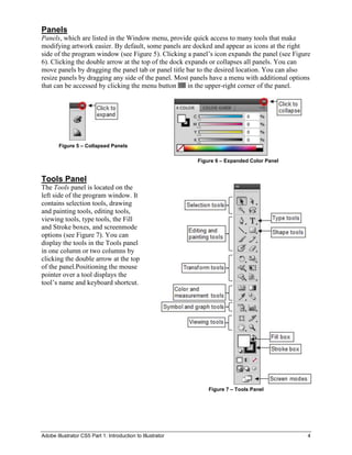 Panels
Panels, which are listed in the Window menu, provide quick access to many tools that make
modifying artwork easier. By default, some panels are docked and appear as icons at the right
side of the program window (see Figure 5). Clicking a panel’s icon expands the panel (see Figure
6). Clicking the double arrow at the top of the dock expands or collapses all panels. You can
move panels by dragging the panel tab or panel title bar to the desired location. You can also
resize panels by dragging any side of the panel. Most panels have a menu with additional options
that can be accessed by clicking the menu button      in the upper-right corner of the panel.




        Figure 5 – Collapsed Panels

                                                            Figure 6 – Expanded Color Panel


Tools Panel
The Tools panel is located on the
left side of the program window. It
contains selection tools, drawing
and painting tools, editing tools,
viewing tools, type tools, the Fill
and Stroke boxes, and screenmode
options (see Figure 7). You can
display the tools in the Tools panel
in one column or two columns by
clicking the double arrow at the top
of the panel.Positioning the mouse
pointer over a tool displays the
tool’s name and keyboard shortcut.




                                                                Figure 7 – Tools Panel




Adobe Illustrator CS5 Part 1: Introduction to Illustrator                                      4
 