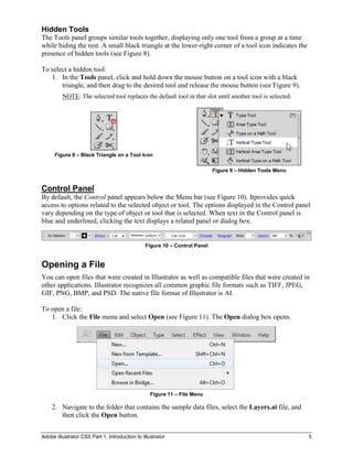 Hidden Tools
The Tools panel groups similar tools together, displaying only one tool from a group at a time
while hiding the rest. A small black triangle at the lower-right corner of a tool icon indicates the
presence of hidden tools (see Figure 8).

To select a hidden tool:
   1. In the Tools panel, click and hold down the mouse button on a tool icon with a black
       triangle, and then drag to the desired tool and release the mouse button (see Figure 9).
         NOTE: The selected tool replaces the default tool in that slot until another tool is selected.




      Figure 8 – Black Triangle on a Tool Icon

                                                                           Figure 9 – Hidden Tools Menu


Control Panel
By default, the Control panel appears below the Menu bar (see Figure 10). Itprovides quick
access to options related to the selected object or tool. The options displayed in the Control panel
vary depending on the type of object or tool that is selected. When text in the Control panel is
blue and underlined, clicking the text displays a related panel or dialog box.


                                               Figure 10 – Control Panel


Opening a File
You can open files that were created in Illustrator as well as compatible files that were created in
other applications. Illustrator recognizes all common graphic file formats such as TIFF, JPEG,
GIF, PNG, BMP, and PSD. The native file format of Illustrator is AI.

To open a file:
   1. Click the File menu and select Open (see Figure 11). The Open dialog box opens.




                                                  Figure 11 – File Menu

    2. Navigate to the folder that contains the sample data files, select the Layers.ai file, and
       then click the Open button.


Adobe Illustrator CS5 Part 1: Introduction to Illustrator                                                 5
 