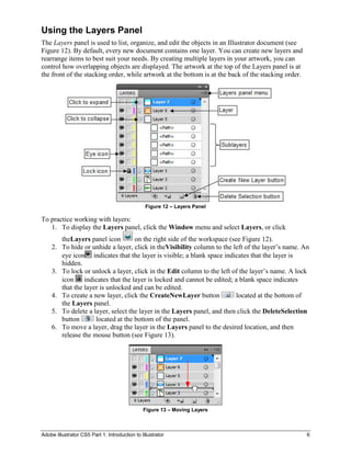 Using the Layers Panel
The Layers panel is used to list, organize, and edit the objects in an Illustrator document (see
Figure 12). By default, every new document contains one layer. You can create new layers and
rearrange items to best suit your needs. By creating multiple layers in your artwork, you can
control how overlapping objects are displayed. The artwork at the top of the Layers panel is at
the front of the stacking order, while artwork at the bottom is at the back of the stacking order.




                                                Figure 12 – Layers Panel

To practice working with layers:
   1. To display the Layers panel, click the Window menu and select Layers, or click
       theLayers panel icon        on the right side of the workspace (see Figure 12).
    2. To hide or unhide a layer, click in theVisibility column to the left of the layer’s name. An
       eye icon indicates that the layer is visible; a blank space indicates that the layer is
       hidden.
    3. To lock or unlock a layer, click in the Edit column to the left of the layer’s name. A lock
       icon indicates that the layer is locked and cannot be edited; a blank space indicates
       that the layer is unlocked and can be edited.
    4. To create a new layer, click the CreateNewLayer button            located at the bottom of
       the Layers panel.
    5. To delete a layer, select the layer in the Layers panel, and then click the DeleteSelection
       button       located at the bottom of the panel.
    6. To move a layer, drag the layer in the Layers panel to the desired location, and then
       release the mouse button (see Figure 13).




                                               Figure 13 – Moving Layers



Adobe Illustrator CS5 Part 1: Introduction to Illustrator                                            6
 