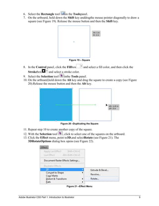 6. Select the Rectangle tool     in the Toolspanel.
    7. On the artboard, hold down the Shift key anddragthe mouse pointer diagonally to draw a
       square (see Figure 19). Release the mouse button and then the Shift key.




                                                   Figure 19 – Square


    8. In the Control panel, click the Fillbox                 and select a fill color, and then click the
        Strokebox       and select a stroke color.
    9. Select the Selection tool     inthe Tools panel.
    10. On the artboard,hold down the Alt key and drag the square to create a copy (see Figure
        20).Release the mouse button and then the Alt key.




                                           Figure 20 –Duplicating the Square

    11. Repeat step 10 to create another copy of the square.
    12. With the Selection tool     , click to select one of the squares on the artboard.
    13. Click the Effect menu, point to3D,and selectRotate (see Figure 21). The
        3DRotateOptions dialog box opens (see Figure 22).




                                                 Figure 21 –Effect Menu



Adobe Illustrator CS5 Part 1: Introduction to Illustrator                                                    9
 