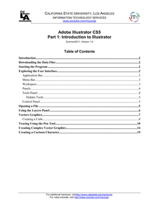 CALIFORNIA STATE UNIVERSITY, LOS ANGELES
                                         INFORMATION TECHNOLOGY SERVICES
                                               www.youtube.com/mycsula



                                         Adobe Illustrator CS5
                                   Part 1: Introduction to Illustrator
                                                         Summer2011, Version 1.0



                                                       Table of Contents
Introduction ....................................................................................................................................2
Downloading the Data Files ..........................................................................................................2
Starting the Program .....................................................................................................................2
Exploring the User Interface.........................................................................................................2
   Application Bar ...........................................................................................................................3
   Menu Bar.....................................................................................................................................3
   Workspace ...................................................................................................................................3
   Panels ..........................................................................................................................................4
   Tools Panel ..................................................................................................................................4
      Hidden Tools ..........................................................................................................................5
   Control Panel...............................................................................................................................5
Opening a File ................................................................................................................................5
Using the Layers Panel ..................................................................................................................6
Vectors Graphics ............................................................................................................................7
   Creating a Cube ...........................................................................................................................8
Tracing Using the Pen Tool .........................................................................................................10
Creating Complex Vector Graphics ...........................................................................................14
Creating a Cartoon Character ....................................................................................................19




                                 For additional handouts, visithttp://www.calstatela.edu/handouts.
                                    For video tutorials, visit http://www.youtube.com/mycsula.
 