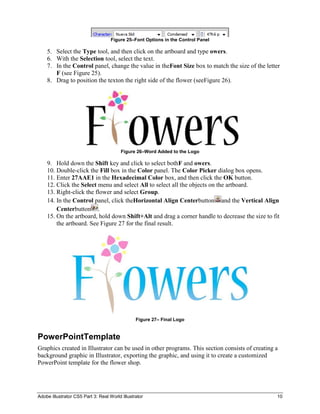 Figure 25–Font Options in the Control Panel

    5. Select the Type tool, and then click on the artboard and type owers.
    6. With the Selection tool, select the text.
    7. In the Control panel, change the value in theFont Size box to match the size of the letter
       F (see Figure 25).
    8. Drag to position the texton the right side of the flower (seeFigure 26).




                                         Figure 26–Word Added to the Logo

    9. Hold down the Shift key and click to select bothF and owers.
    10. Double-click the Fill box in the Color panel. The Color Picker dialog box opens.
    11. Enter 27AAE1 in the Hexadecimal Color box, and then click the OK button.
    12. Click the Select menu and select All to select all the objects on the artboard.
    13. Right-click the flower and select Group.
    14. In the Control panel, click theHorizontal Align Centerbutton and the Vertical Align
        Centerbutton .
    15. On the artboard, hold down Shift+Alt and drag a corner handle to decrease the size to fit
        the artboard. See Figure 27 for the final result.




                                                Figure 27– Final Logo


PowerPointTemplate
Graphics created in Illustrator can be used in other programs. This section consists of creating a
background graphic in Illustrator, exporting the graphic, and using it to create a customized
PowerPoint template for the flower shop.




Adobe Illustrator CS5 Part 3: Real World Illustrator                                             10
 