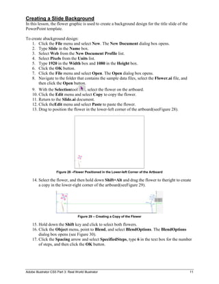 Creating a Slide Background
In this lesson, the flower graphic is used to create a background design for the title slide of the
PowerPoint template.

To create abackground design:
   1. Click the File menu and select New. The New Document dialog box opens.
   2. Type Slide in the Name box.
   3. Select Web from the New Document Profile list.
   4. Select Pixels from the Units list.
   5. Type 1920 in the Width box and 1080 in the Height box.
   6. Click the OK button.
   7. Click the File menu and select Open. The Open dialog box opens.
   8. Navigate to the folder that contains the sample data files, select the Flower.ai file, and
       then click the Open button.
   9. With the Selectiontool      , select the flower on the artboard.
   10. Click the Edit menu and select Copy to copy the flower.
   11. Return to the Slide.ai document.
   12. Click theEdit menu and select Paste to paste the flower.
   13. Drag to position the flower in the lower-left corner of the artboard(seeFigure 28).




                      Figure 28 –Flower Positioned in the Lower-left Corner of the Artboard

    14. Select the flower, and then hold down Shift+Alt and drag the flower to theright to create
        a copy in the lower-right corner of the artboard(seeFigure 29).




                                     Figure 29 – Creating a Copy of the Flower

    15. Hold down the Shift key and click to select both flowers.
    16. Click the Object menu, point to Blend, and select BlendOptions. The BlendOptions
        dialog box opens (see Figure 30).
    17. Click the Spacing arrow and select SpecifiedSteps, type 6 in the text box for the number
        of steps, and then click the OK button.




Adobe Illustrator CS5 Part 3: Real World Illustrator                                                  11
 