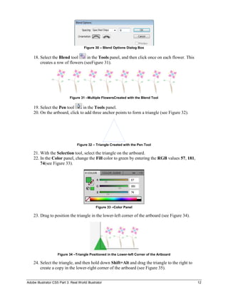 Figure 30 – Blend Options Dialog Box

    18. Select the Blend tool      in the Tools panel, and then click once on each flower. This
        creates a row of flowers (seeFigure 31).




                             Figure 31 –Multiple FlowersCreated with the Blend Tool

    19. Select the Pen tool      in the Tools panel.
    20. On the artboard, click to add three anchor points to form a triangle (see Figure 32).




                                  Figure 32 – Triangle Created with the Pen Tool

    21. With the Selection tool, select the triangle on the artboard.
    22. In the Color panel, change the Fill color to green by entering the RGB values 57, 181,
        74(see Figure 33).




                                               Figure 33 –Color Panel

    23. Drag to position the triangle in the lower-left corner of the artboard (see Figure 34).




                     Figure 34 –Triangle Positioned in the Lower-left Corner of the Artboard

    24. Select the triangle, and then hold down Shift+Alt and drag the triangle to the right to
        create a copy in the lower-right corner of the artboard (see Figure 35).


Adobe Illustrator CS5 Part 3: Real World Illustrator                                              12
 