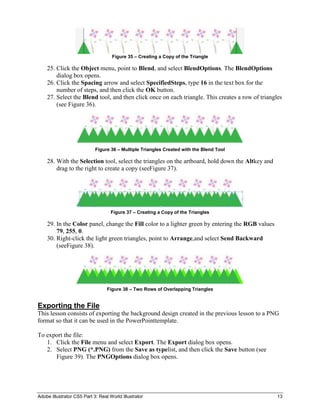 Figure 35 – Creating a Copy of the Triangle

    25. Click the Object menu, point to Blend, and select BlendOptions. The BlendOptions
        dialog box opens.
    26. Click the Spacing arrow and select SpecifiedSteps, type 16 in the text box for the
        number of steps, and then click the OK button.
    27. Select the Blend tool, and then click once on each triangle. This creates a row of triangles
        (see Figure 36).




                            Figure 36 – Multiple Triangles Created with the Blend Tool

    28. With the Selection tool, select the triangles on the artboard, hold down the Altkey and
        drag to the right to create a copy (seeFigure 37).




                                    Figure 37 – Creating a Copy of the Triangles

    29. In the Color panel, change the Fill color to a lighter green by entering the RGB values
        79, 255, 0.
    30. Right-click the light green triangles, point to Arrange,and select Send Backward
        (seeFigure 38).




                                  Figure 38 – Two Rows of Overlapping Triangles


Exporting the File
This lesson consists of exporting the background design created in the previous lesson to a PNG
format so that it can be used in the PowerPointtemplate.

To export the file:
   1. Click the File menu and select Export. The Export dialog box opens.
   2. Select PNG (*.PNG) from the Save as typelist, and then click the Save button (see
      Figure 39). The PNGOptions dialog box opens.




Adobe Illustrator CS5 Part 3: Real World Illustrator                                              13
 