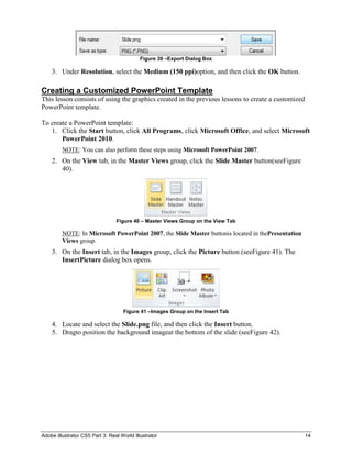 Figure 39 –Export Dialog Box

    3. Under Resolution, select the Medium (150 ppi)option, and then click the OK button.

Creating a Customized PowerPoint Template
This lesson consists of using the graphics created in the previous lessons to create a customized
PowerPoint template.

To create a PowerPoint template:
   1. Click the Start button, click All Programs, click Microsoft Office, and select Microsoft
       PowerPoint 2010.
         NOTE: You can also perform these steps using Microsoft PowerPoint 2007.
    2. On the View tab, in the Master Views group, click the Slide Master button(seeFigure
       40).




                                 Figure 40 – Master Views Group on the View Tab

         NOTE: In Microsoft PowerPoint 2007, the Slide Master buttonis located in thePresentation
         Views group.
    3. On the Insert tab, in the Images group, click the Picture button (seeFigure 41). The
       InsertPicture dialog box opens.




                                    Figure 41 –Images Group on the Insert Tab

    4. Locate and select the Slide.png file, and then click the Insert button.
    5. Dragto position the background imageat the bottom of the slide (seeFigure 42).




Adobe Illustrator CS5 Part 3: Real World Illustrator                                                14
 