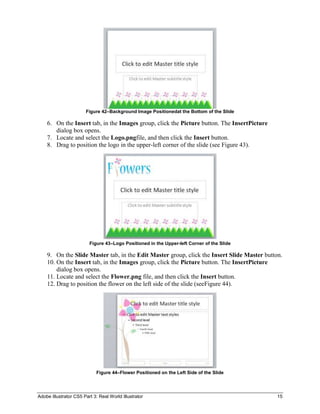 Figure 42–Background Image Positionedat the Bottom of the Slide

    6. On the Insert tab, in the Images group, click the Picture button. The InsertPicture
       dialog box opens.
    7. Locate and select the Logo.pngfile, and then click the Insert button.
    8. Drag to position the logo in the upper-left corner of the slide (see Figure 43).




                         Figure 43–Logo Positioned in the Upper-left Corner of the Slide

    9. On the Slide Master tab, in the Edit Master group, click the Insert Slide Master button.
    10. On the Insert tab, in the Images group, click the Picture button. The InsertPicture
        dialog box opens.
    11. Locate and select the Flower.png file, and then click the Insert button.
    12. Drag to position the flower on the left side of the slide (seeFigure 44).




                            Figure 44–Flower Positioned on the Left Side of the Slide




Adobe Illustrator CS5 Part 3: Real World Illustrator                                         15
 