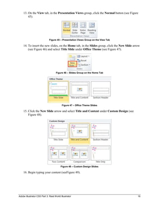 13. On the View tab, in the Presentation Views group, click the Normal button (see Figure
        45).




                              Figure 45 – Presentation Views Group on the View Tab

    14. To insert the new slides, on the Home tab, in the Slides group, click the New Slide arrow
        (see Figure 46) and select Title Slide under Office Theme (see Figure 47).




                                     Figure 46 – Slides Group on the Home Tab




                                          Figure 47 – Office Theme Slides

    15. Click the New Slide arrow and select Title and Content under Custom Design (see
        Figure 48).




                                         Figure 48 – Custom Design Slides

    16. Begin typing your content (seeFigure 49).




Adobe Illustrator CS5 Part 3: Real World Illustrator                                           16
 