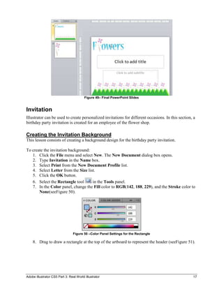 Figure 49– Final PowerPoint Slides


Invitation
Illustrator can be used to create personalized invitations for different occasions. In this section, a
birthday party invitation is created for an employee of the flower shop.

Creating the Invitation Background
This lesson consists of creating a background design for the birthday party invitation.

To create the invitation background:
   1. Click the File menu and select New. The New Document dialog box opens.
   2. Type Invitation in the Name box.
   3. Select Print from the New Document Profile list.
   4. Select Letter from the Size list.
   5. Click the OK button.
   6. Select the Rectangle tool      in the Tools panel.
   7. In the Color panel, change the Fill color to RGB(142, 188, 229), and the Stroke color to
       None(seeFigure 50).




                                 Figure 50 –Color Panel Settings for the Rectangle

    8. Drag to draw a rectangle at the top of the artboard to represent the header (seeFigure 51).




Adobe Illustrator CS5 Part 3: Real World Illustrator                                                17
 