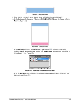 Figure 51 – Adding a Header

    9. Drag to draw a rectangle at the bottom of the artboard to represent the footer.
    10. In the Color panel, change the Fill colorto RGB(244, 152, 192), and the Stroke color to
        None(seeFigure 52).




                                             Figure 52– Adding a Footer

    11. In the Layers panel, click the CreateNewLayer button       to create a new layer,
        double-click the layer’s name and rename it to Background, and then drag to position it
        below Layer 1 (see Figure 53).




                               Figure 53 – Layers Panel with the Background Layer

    12. With the Rectangle tool, create six rectangles of various widthsbetween the header and
        the footer (see Figure 54).




Adobe Illustrator CS5 Part 3: Real World Illustrator                                             18
 