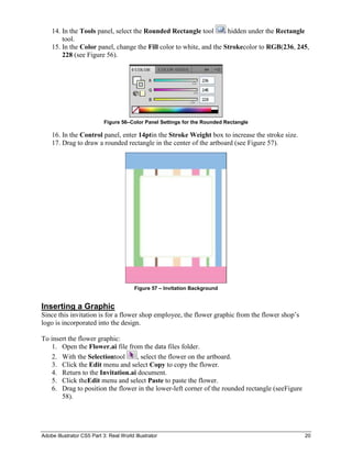 14. In the Tools panel, select the Rounded Rectangle tool        hidden under the Rectangle
        tool.
    15. In the Color panel, change the Fill color to white, and the Strokecolor to RGB(236, 245,
        228 (see Figure 56).




                            Figure 56–Color Panel Settings for the Rounded Rectangle

    16. In the Control panel, enter 14ptin the Stroke Weight box to increase the stroke size.
    17. Drag to draw a rounded rectangle in the center of the artboard (see Figure 57).




                                         Figure 57 – Invitation Background


Inserting a Graphic
Since this invitation is for a flower shop employee, the flower graphic from the flower shop’s
logo is incorporated into the design.

To insert the flower graphic:
    1. Open the Flower.ai file from the data files folder.
    2. With the Selectiontool      , select the flower on the artboard.
    3. Click the Edit menu and select Copy to copy the flower.
    4. Return to the Invitation.ai document.
    5. Click theEdit menu and select Paste to paste the flower.
    6. Drag to position the flower in the lower-left corner of the rounded rectangle (seeFigure
       58).




Adobe Illustrator CS5 Part 3: Real World Illustrator                                              20
 