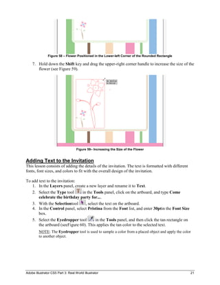 Figure 58 – Flower Positioned in the Lower-left Corner of the Rounded Rectangle

    7. Hold down the Shift key and drag the upper-right corner handle to increase the size of the
       flower (see Figure 59).




                                    Figure 59– Increasing the Size of the Flower


Adding Text to the Invitation
This lesson consists of adding the details of the invitation. The text is formatted with different
fonts, font sizes, and colors to fit with the overall design of the invitation.

To add text to the invitation:
   1. In the Layers panel, create a new layer and rename it to Text.
   2. Select the Type tool      in the Tools panel, click on the artboard, and type Come
       celebrate the birthday party for....
   3. With the Selectiontool      , select the text on the artboard.
   4. In the Control panel, select Pristina from the Font list, and enter 30ptin the Font Size
       box.
   5. Select the Eyedropper tool        in the Tools panel, and then click the tan rectangle on
       the artboard (seeFigure 60). This applies the tan color to the selected text.
         NOTE: The Eyedropper tool is used to sample a color from a placed object and apply the color
         to another object.




Adobe Illustrator CS5 Part 3: Real World Illustrator                                                 21
 