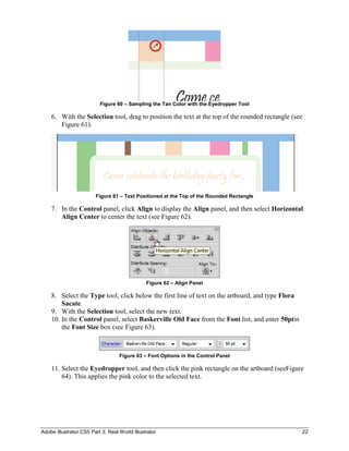 Figure 60 – Sampling the Tan Color with the Eyedropper Tool

    6. With the Selection tool, drag to position the text at the top of the rounded rectangle (see
       Figure 61).




                        Figure 61 – Text Positioned at the Top of the Rounded Rectangle

    7. In the Control panel, click Align to display the Align panel, and then select Horizontal
       Align Center to center the text (see Figure 62).




                                               Figure 62 – Align Panel

    8. Select the Type tool, click below the first line of text on the artboard, and type Flora
        Sacate.
    9. With the Selection tool, select the new text.
    10. In the Control panel, select Baskerville Old Face from the Font list, and enter 50ptin
        the Font Size box (see Figure 63).



                                   Figure 63 – Font Options in the Control Panel

    11. Select the Eyedropper tool, and then click the pink rectangle on the artboard (seeFigure
        64). This applies the pink color to the selected text.




Adobe Illustrator CS5 Part 3: Real World Illustrator                                              22
 