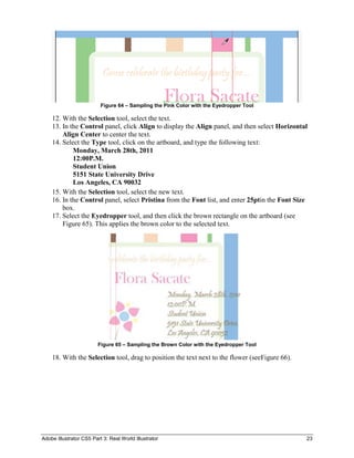 Figure 64 – Sampling the Pink Color with the Eyedropper Tool

    12. With the Selection tool, select the text.
    13. In the Control panel, click Align to display the Align panel, and then select Horizontal
        Align Center to center the text.
    14. Select the Type tool, click on the artboard, and type the following text:
            Monday, March 28th, 2011
            12:00P.M.
            Student Union
            5151 State University Drive
            Los Angeles, CA 90032
    15. With the Selection tool, select the new text.
    16. In the Control panel, select Pristina from the Font list, and enter 25ptin the Font Size
        box.
    17. Select the Eyedropper tool, and then click the brown rectangle on the artboard (see
        Figure 65). This applies the brown color to the selected text.




                         Figure 65 – Sampling the Brown Color with the Eyedropper Tool

    18. With the Selection tool, drag to position the text next to the flower (seeFigure 66).




Adobe Illustrator CS5 Part 3: Real World Illustrator                                            23
 