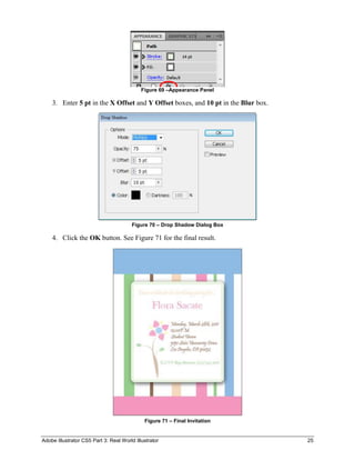 Figure 69 –Appearance Panel

    3. Enter 5 pt in the X Offset and Y Offset boxes, and 10 pt in the Blur box.




                                        Figure 70 – Drop Shadow Dialog Box

    4. Click the OK button. See Figure 71 for the final result.




                                             Figure 71 – Final Invitation


Adobe Illustrator CS5 Part 3: Real World Illustrator                               25
 