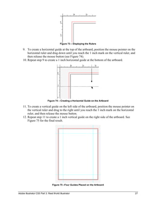 Figure 73 – Displaying the Rulers

    9. To create a horizontal guide at the top of the artboard, position the mouse pointer on the
        horizontal ruler and drag down until you reach the 1 inch mark on the vertical ruler, and
        then release the mouse button (see Figure 74).
    10. Repeat step 9 to create a 1 inch horizontal guide at the bottom of the artboard.




                             Figure 74 – Creating a Horizontal Guide on the Artboard

    11. To create a vertical guide on the left side of the artboard, position the mouse pointer on
        the vertical ruler and drag to the right until you reach the 1 inch mark on the horizontal
        ruler, and then release the mouse button.
    12. Repeat step 11 to create a 1 inch vertical guide on the right side of the artboard. See
        Figure 75 for the final result.




                                  Figure 75 –Four Guides Placed on the Artboard


Adobe Illustrator CS5 Part 3: Real World Illustrator                                                 27
 