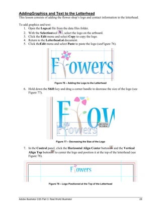 AddingGraphics and Text to the Letterhead
This lesson consists of adding the flower shop’s logo and contact information to the letterhead.

To add graphics and text:
   1. Open the Logo.ai file from the data files folder.
   2. With the Selectiontool    , select the logo on the artboard.
   3. Click the Edit menu and select Copy to copy the logo.
   4. Return to the Letterhead.ai document.
   5. Click theEdit menu and select Paste to paste the logo (seeFigure 76).




                                   Figure 76 – Adding the Logo to the Letterhead

    6. Hold down the Shift key and drag a corner handle to decrease the size of the logo (see
       Figure 77).




                                    Figure 77 – Decreasing the Size of the Logo

    7. In the Control panel, click the Horizontal Align Center button and the Vertical
       Align Top button to center the logo and position it at the top of the letterhead (see
       Figure 78).




                             Figure 78 – Logo Positioned at the Top of the Letterhead




Adobe Illustrator CS5 Part 3: Real World Illustrator                                               28
 