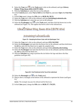 8. Select the Type tool       in the Tools panel, click on the artboard, and type Library
        Palmer Wing, Room 4056 (LIB PW 4056).
    9. With the Selectiontool, select the text on the artboard.
    10. In the Control panel, select Nueva Stdfrom the Font list, and enter 12ptin the Font Size
        box.
    11. In the Color panel, change the Fill color to RGB (96, 58,23).
    12. Select the Type tool, click on the artboard, and type itstraining@calstatela.edu.
    13. With the Selection tool, select the new text on the artboard.
    14. Select the Eyedropper tool        in the Tools panel, and then click the brown text on the
        artboard (see Figure 79). This applies the brown color to the selected text.




                         Figure 79 – Sampling the Brown Color with the Eyedropper Tool

    15. Select the Type tool, click on the artboard, and type (323) 343-5369.
    16. Select the Eyedropper tool and click the brown text on the artboard, and then hold down
        theAlt key and click the black text to apply the sampled color.
    17. Select the Type tool, click on the artboard, and type www.calstatela.edu/training.
    18. Select the Eyedropper tool and click the brown text on the artboard, and then hold down
        the Alt key and click the black text.
    19. With the Selection tool, drag to position the text below the logo and above the blue
        guideline (seeFigure 80).




                              Figure 80 –Text Positioned at the Top of the Letterhead

    20. Select the Rectangle tool      in the Tools panel.
    21. Drag to draw a rectangle at the bottom of the artboard to represent the footer (seeFigure
        81).
         NOTE: The rectangle may pass the artboard and the bleed area.
    22. In the Color panel, change the Fill color to RGB (37, 170,225).




Adobe Illustrator CS5 Part 3: Real World Illustrator                                                29
 