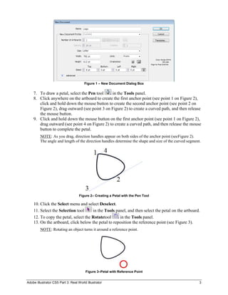 Figure 1 – New Document Dialog Box

    7. To draw a petal, select the Pen tool    in the Tools panel.
    8. Click anywhere on the artboard to create the first anchor point (see point 1 on Figure 2),
       click and hold down the mouse button to create the second anchor point (see point 2 on
       Figure 2), drag outward (see point 3 on Figure 2) to create a curved path, and then release
       the mouse button.
    9. Click and hold down the mouse button on the first anchor point (see point 1 on Figure 2),
       drag outward (see point 4 on Figure 2) to create a curved path, and then release the mouse
       button to complete the petal.
         NOTE: As you drag, direction handles appear on both sides of the anchor point (seeFigure 2).
         The angle and length of the direction handles determine the shape and size of the curved segment.




                                    Figure 2– Creating a Petal with the Pen Tool

    10. Click the Select menu and select Deselect.
    11. Select the Selection tool     in the Tools panel, and then select the petal on the artboard.
    12. To copy the petal, select the Rotatetool     in the Tools panel.
    13. On the artboard, click below the petal to reposition the reference point (see Figure 3).
         NOTE: Rotating an object turns it around a reference point.




                                        Figure 3–Petal with Reference Point


Adobe Illustrator CS5 Part 3: Real World Illustrator                                                     3
 