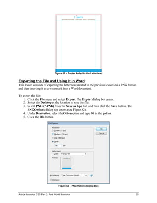 Figure 81 – Footer Added to the Letterhead


Exporting the File and Using It in Word
This lesson consists of exporting the letterhead created in the previous lessons to a PNG format,
and then inserting it as a watermark into a Word document.

To export the file:
   1. Click the File menu and select Export. The Export dialog box opens.
   2. Select the Desktop as the location to save the file.
   3. Select PNG (*.PNG) from the Save as type list, and then click the Save button. The
      PNGOptions dialog box opens (see Figure 82).
   4. Under Resolution, select theOtheroption and type 96 in the ppibox.
   5. Click the OK button.




                                        Figure 82 – PNG Options Dialog Box


Adobe Illustrator CS5 Part 3: Real World Illustrator                                            30
 