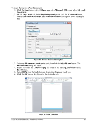 To insert the file into a Word document:
    1. Click the Start button, click All Programs, click Microsoft Office, and select Microsoft
       Word 2010.
    2. On the PageLayout tab, in the PageBackground group, click the Watermarkbutton,
       and select CustomWatermark. The Printed Watermark dialog box opens (see Figure
       83).




                                     Figure 83 – Printed Watermark Dialog Box

    3. Select the Picturewatermark option, and then click the SelectPicture button. The
       InsertPicture dialog box opens.
    4. Locate and select the Letterhead.png file saved on the Desktop, and then the click
       Insert button.
    5. Select 100% from the Scale list, and deselect the Washout check box.
    6. Click the OK button. See Figure 84 for the final result.




                                             Figure 84 – Final Letterhead


Adobe Illustrator CS5 Part 3: Real World Illustrator                                         31
 