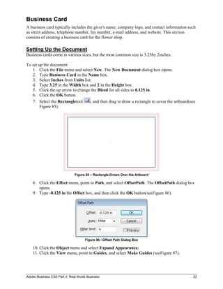 Business Card
A business card typically includes the giver's name, company logo, and contact information such
as street address, telephone number, fax number, e-mail address, and website. This section
consists of creating a business card for the flower shop.

Setting Up the Document
Business cards come in various sizes, but the most common size is 3.25by 2inches.

To set up the document:
   1. Click the File menu and select New. The New Document dialog box opens.
   2. Type Business Card in the Name box.
   3. Select Inches from Units list.
   4. Type 3.25 in the Width box and 2 in the Height box.
   5. Click the up arrow to change the Bleed for all sides to 0.125 in.
   6. Click the OK button.
   7. Select the Rectangletool     , and then drag to draw a rectangle to cover the artboard(see
        Figure 85).




                                  Figure 85 – Rectangle Drawn Over the Artboard

    8. Click the Effect menu, point to Path, and select OffsetPath. The OffsetPath dialog box
       opens.
    9. Type -0.125 in the Offset box, and then click the OK button(seeFigure 86).




                                         Figure 86 –Offset Path Dialog Box

    10. Click the Object menu and select Expand Appearance.
    11. Click the View menu, point to Guides, and select Make Guides (seeFigure 87).




Adobe Illustrator CS5 Part 3: Real World Illustrator                                          32
 